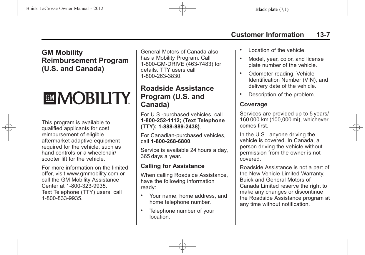 Black plate (7,1)Buick LaCrosse Owner Manual - 2012Customer Information 13-7GM MobilityReimbursement Program(U.S. and Canada)This program is available toqualified applicants for costreimbursement of eligibleaftermarket adaptive equipmentrequired for the vehicle, such ashand controls or a wheelchair/scooter lift for the vehicle.For more information on the limitedoffer, visit www.gmmobility.com orcall the GM Mobility AssistanceCenter at 1-800-323-9935.Text Telephone (TTY) users, call1-800-833-9935.General Motors of Canada alsohas a Mobility Program. Call1-800-GM-DRIVE (463-7483) fordetails. TTY users call1-800-263-3830.Roadside AssistanceProgram (U.S. andCanada)For U.S.‐purchased vehicles, call1-800-252-1112; (Text Telephone(TTY): 1‐888‐889‐2438).For Canadian‐purchased vehicles,call 1-800-268-6800.Service is available 24 hours a day,365 days a year.Calling for AssistanceWhen calling Roadside Assistance,have the following informationready:.Your name, home address, andhome telephone number..Telephone number of yourlocation..Location of the vehicle..Model, year, color, and licenseplate number of the vehicle..Odometer reading, VehicleIdentification Number (VIN), anddelivery date of the vehicle..Description of the problem.CoverageServices are provided up to 5 years/160 000 km (100,000 mi), whichevercomes first.In the U.S., anyone driving thevehicle is covered. In Canada, aperson driving the vehicle withoutpermission from the owner is notcovered.Roadside Assistance is not a part ofthe New Vehicle Limited Warranty.Buick and General Motors ofCanada Limited reserve the right tomake any changes or discontinuethe Roadside Assistance program atany time without notification.