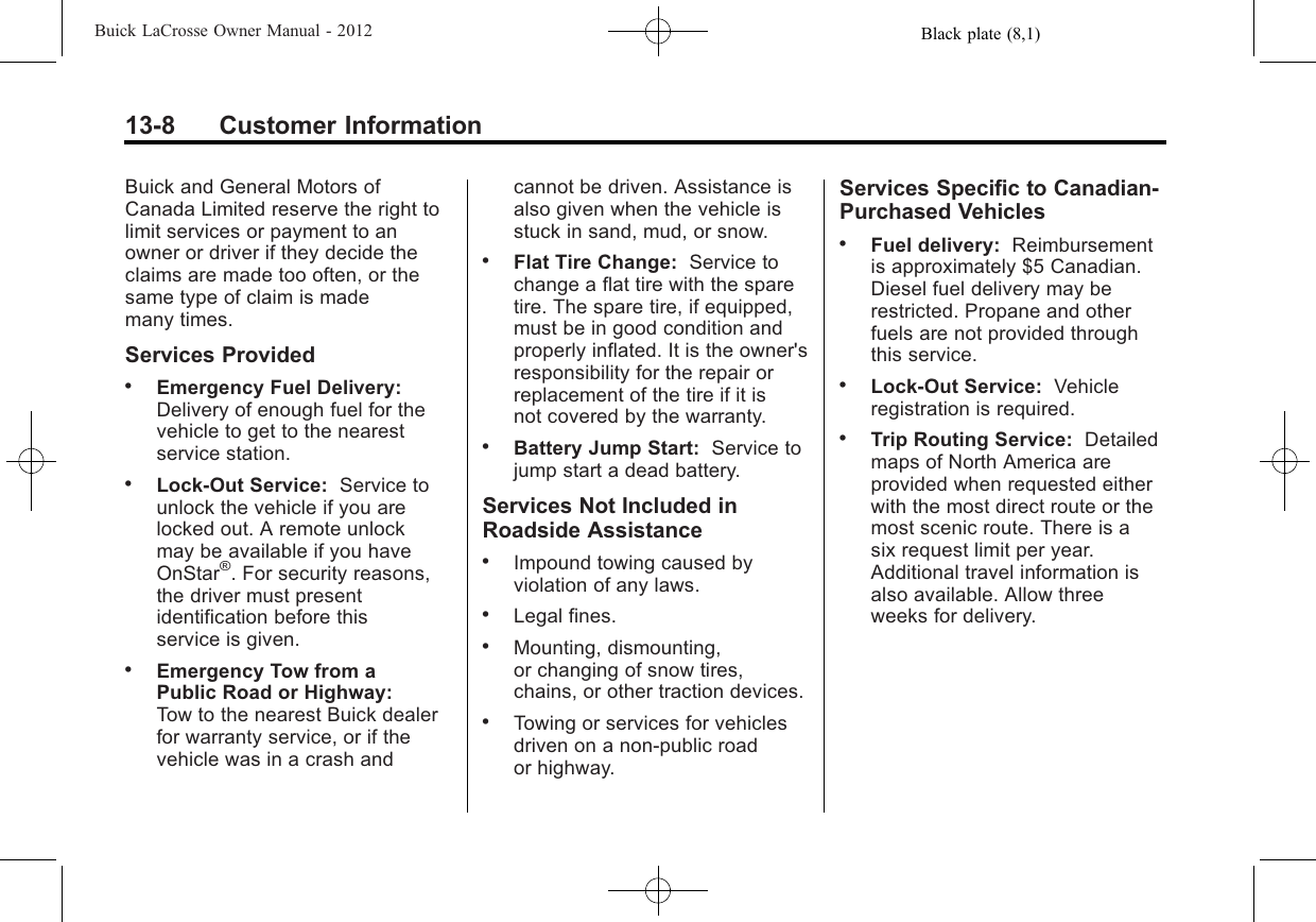 Black plate (8,1)Buick LaCrosse Owner Manual - 201213-8 Customer InformationBuick and General Motors ofCanada Limited reserve the right tolimit services or payment to anowner or driver if they decide theclaims are made too often, or thesame type of claim is mademany times.Services Provided.Emergency Fuel Delivery:Delivery of enough fuel for thevehicle to get to the nearestservice station..Lock‐Out Service: Service tounlock the vehicle if you arelocked out. A remote unlockmay be available if you haveOnStar®. For security reasons,the driver must presentidentification before thisservice is given..Emergency Tow from aPublic Road or Highway:Tow to the nearest Buick dealerfor warranty service, or if thevehicle was in a crash andcannot be driven. Assistance isalso given when the vehicle isstuck in sand, mud, or snow..Flat Tire Change: Service tochange a flat tire with the sparetire. The spare tire, if equipped,must be in good condition andproperly inflated. It is the owner&apos;sresponsibility for the repair orreplacement of the tire if it isnot covered by the warranty..Battery Jump Start: Service tojump start a dead battery.Services Not Included inRoadside Assistance.Impound towing caused byviolation of any laws..Legal fines..Mounting, dismounting,or changing of snow tires,chains, or other traction devices..Towing or services for vehiclesdriven on a non-public roador highway.Services Specific to Canadian‐Purchased Vehicles.Fuel delivery: Reimbursementis approximately $5 Canadian.Diesel fuel delivery may berestricted. Propane and otherfuels are not provided throughthis service..Lock-Out Service: Vehicleregistration is required..Trip Routing Service: Detailedmaps of North America areprovided when requested eitherwith the most direct route or themost scenic route. There is asix request limit per year.Additional travel information isalso available. Allow threeweeks for delivery.