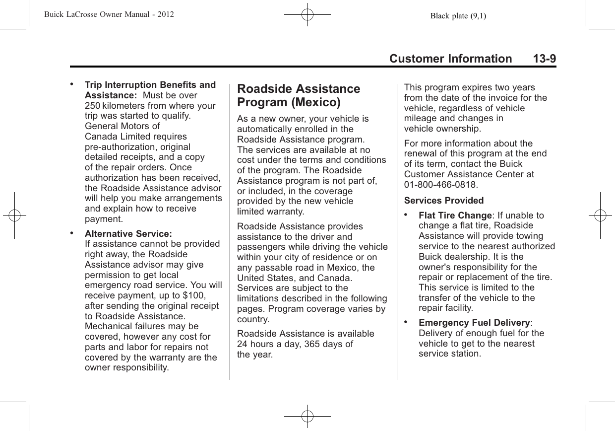 Black plate (9,1)Buick LaCrosse Owner Manual - 2012Customer Information 13-9.Trip Interruption Benefits andAssistance: Must be over250 kilometers from where yourtrip was started to qualify.General Motors ofCanada Limited requirespre-authorization, originaldetailed receipts, and a copyof the repair orders. Onceauthorization has been received,the Roadside Assistance advisorwill help you make arrangementsand explain how to receivepayment..Alternative Service:If assistance cannot be providedright away, the RoadsideAssistance advisor may givepermission to get localemergency road service. You willreceive payment, up to $100,after sending the original receiptto Roadside Assistance.Mechanical failures may becovered, however any cost forparts and labor for repairs notcovered by the warranty are theowner responsibility.Roadside AssistanceProgram (Mexico)As a new owner, your vehicle isautomatically enrolled in theRoadside Assistance program.The services are available at nocost under the terms and conditionsof the program. The RoadsideAssistance program is not part of,or included, in the coverageprovided by the new vehiclelimited warranty.Roadside Assistance providesassistance to the driver andpassengers while driving the vehiclewithin your city of residence or onany passable road in Mexico, theUnited States, and Canada.Services are subject to thelimitations described in the followingpages. Program coverage varies bycountry.Roadside Assistance is available24 hours a day, 365 days ofthe year.This program expires two yearsfrom the date of the invoice for thevehicle, regardless of vehiclemileage and changes invehicle ownership.For more information about therenewal of this program at the endof its term, contact the BuickCustomer Assistance Center at01-800-466-0818.Services Provided.Flat Tire Change: If unable tochange a flat tire, RoadsideAssistance will provide towingservice to the nearest authorizedBuick dealership. It is theowner&apos;s responsibility for therepair or replacement of the tire.This service is limited to thetransfer of the vehicle to therepair facility..Emergency Fuel Delivery:Delivery of enough fuel for thevehicle to get to the nearestservice station.