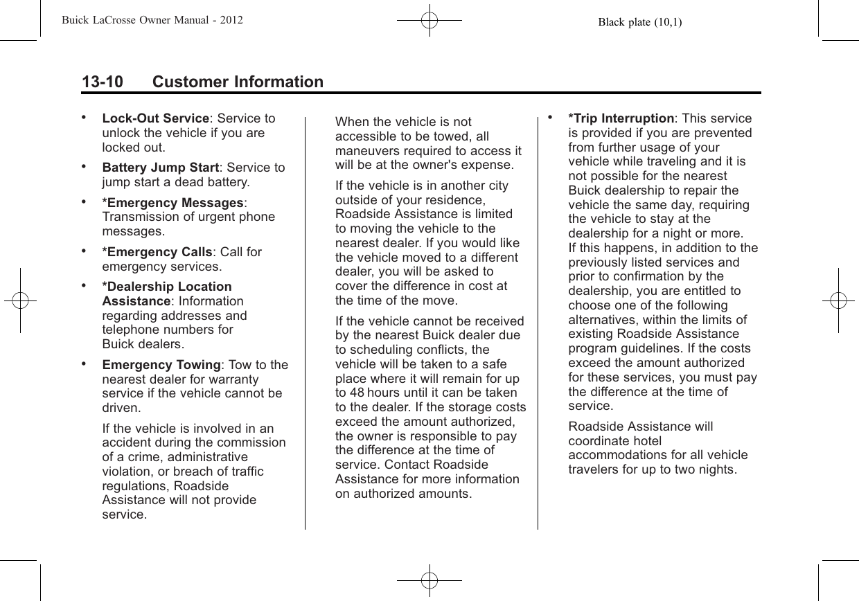 Black plate (10,1)Buick LaCrosse Owner Manual - 201213-10 Customer Information.Lock-Out Service: Service tounlock the vehicle if you arelocked out..Battery Jump Start: Service tojump start a dead battery..*Emergency Messages:Transmission of urgent phonemessages..*Emergency Calls: Call foremergency services..*Dealership LocationAssistance: Informationregarding addresses andtelephone numbers forBuick dealers..Emergency Towing: Tow to thenearest dealer for warrantyservice if the vehicle cannot bedriven.If the vehicle is involved in anaccident during the commissionof a crime, administrativeviolation, or breach of trafficregulations, RoadsideAssistance will not provideservice.When the vehicle is notaccessible to be towed, allmaneuvers required to access itwill be at the owner&apos;s expense.If the vehicle is in another cityoutside of your residence,Roadside Assistance is limitedto moving the vehicle to thenearest dealer. If you would likethe vehicle moved to a differentdealer, you will be asked tocover the difference in cost atthe time of the move.If the vehicle cannot be receivedby the nearest Buick dealer dueto scheduling conflicts, thevehicle will be taken to a safeplace where it will remain for upto 48 hours until it can be takento the dealer. If the storage costsexceed the amount authorized,the owner is responsible to paythe difference at the time ofservice. Contact RoadsideAssistance for more informationon authorized amounts..*Trip Interruption: This serviceis provided if you are preventedfrom further usage of yourvehicle while traveling and it isnot possible for the nearestBuick dealership to repair thevehicle the same day, requiringthe vehicle to stay at thedealership for a night or more.If this happens, in addition to thepreviously listed services andprior to confirmation by thedealership, you are entitled tochoose one of the followingalternatives, within the limits ofexisting Roadside Assistanceprogram guidelines. If the costsexceed the amount authorizedfor these services, you must paythe difference at the time ofservice.Roadside Assistance willcoordinate hotelaccommodations for all vehicletravelers for up to two nights.