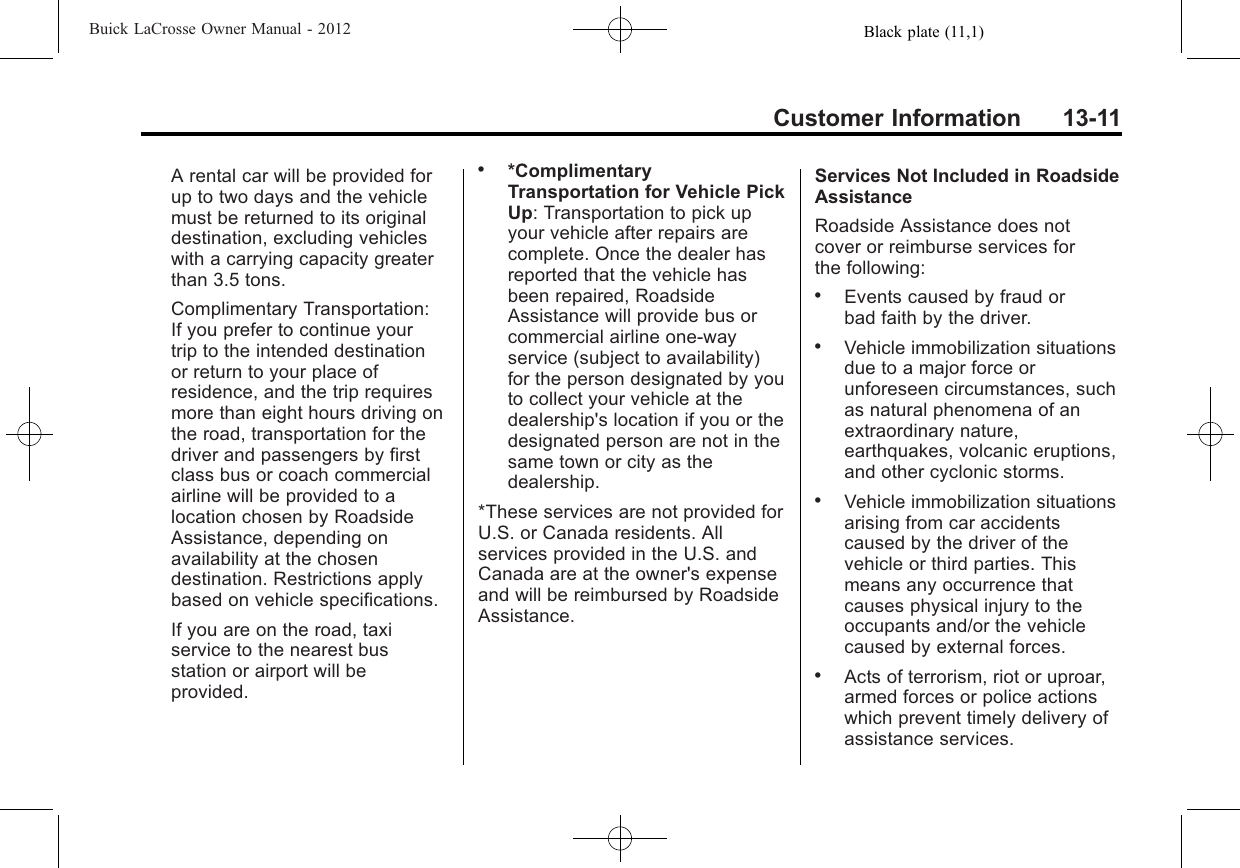 Black plate (11,1)Buick LaCrosse Owner Manual - 2012Customer Information 13-11A rental car will be provided forup to two days and the vehiclemust be returned to its originaldestination, excluding vehicleswith a carrying capacity greaterthan 3.5 tons.Complimentary Transportation:If you prefer to continue yourtrip to the intended destinationor return to your place ofresidence, and the trip requiresmore than eight hours driving onthe road, transportation for thedriver and passengers by firstclass bus or coach commercialairline will be provided to alocation chosen by RoadsideAssistance, depending onavailability at the chosendestination. Restrictions applybased on vehicle specifications.If you are on the road, taxiservice to the nearest busstation or airport will beprovided..*ComplimentaryTransportation for Vehicle PickUp: Transportation to pick upyour vehicle after repairs arecomplete. Once the dealer hasreported that the vehicle hasbeen repaired, RoadsideAssistance will provide bus orcommercial airline one-wayservice (subject to availability)for the person designated by youto collect your vehicle at thedealership&apos;s location if you or thedesignated person are not in thesame town or city as thedealership.*These services are not provided forU.S. or Canada residents. Allservices provided in the U.S. andCanada are at the owner&apos;s expenseand will be reimbursed by RoadsideAssistance.Services Not Included in RoadsideAssistanceRoadside Assistance does notcover or reimburse services forthe following:.Events caused by fraud orbad faith by the driver..Vehicle immobilization situationsdue to a major force orunforeseen circumstances, suchas natural phenomena of anextraordinary nature,earthquakes, volcanic eruptions,and other cyclonic storms..Vehicle immobilization situationsarising from car accidentscaused by the driver of thevehicle or third parties. Thismeans any occurrence thatcauses physical injury to theoccupants and/or the vehiclecaused by external forces..Acts of terrorism, riot or uproar,armed forces or police actionswhich prevent timely delivery ofassistance services.