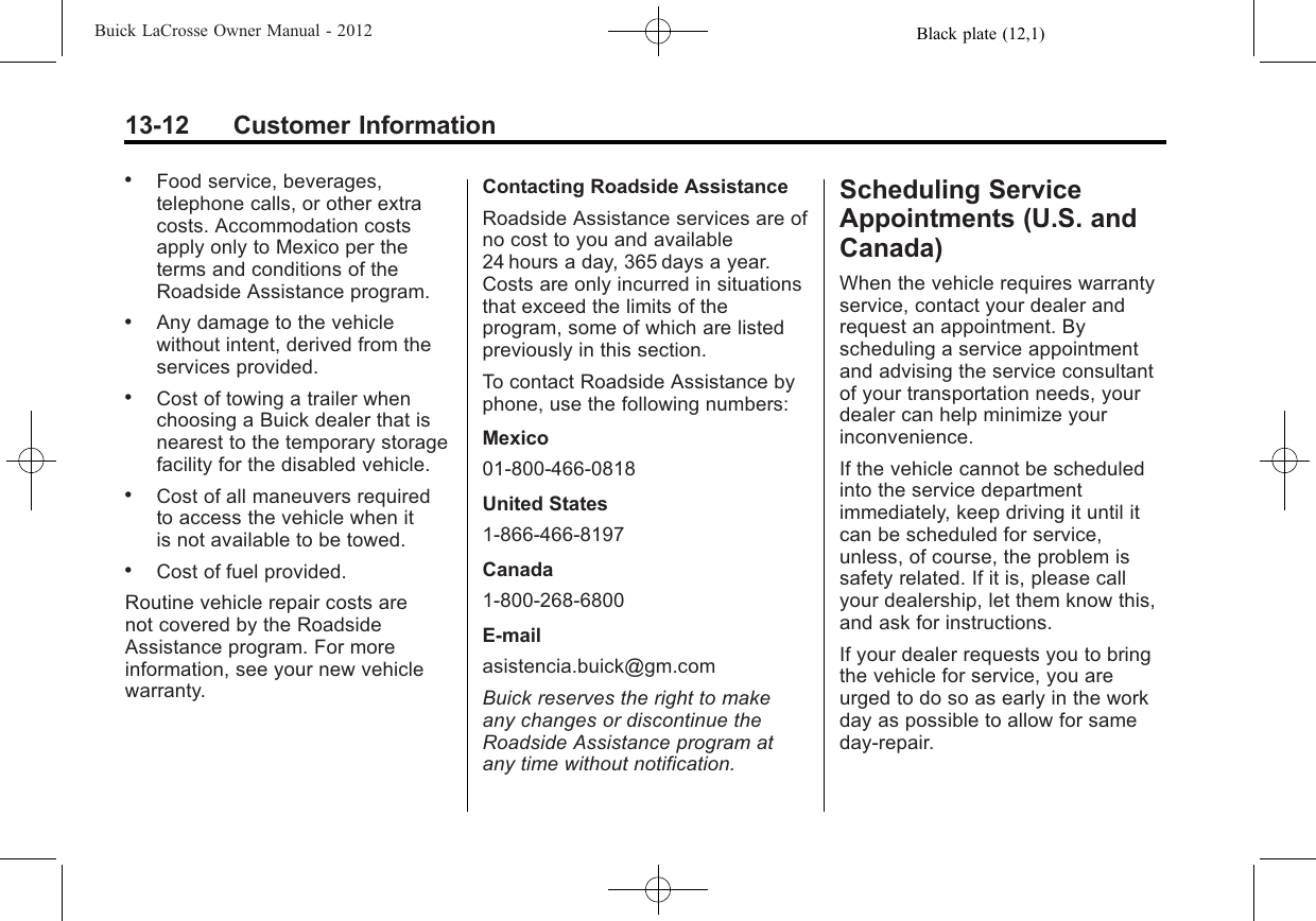 Black plate (12,1)Buick LaCrosse Owner Manual - 201213-12 Customer Information.Food service, beverages,telephone calls, or other extracosts. Accommodation costsapply only to Mexico per theterms and conditions of theRoadside Assistance program..Any damage to the vehiclewithout intent, derived from theservices provided..Cost of towing a trailer whenchoosing a Buick dealer that isnearest to the temporary storagefacility for the disabled vehicle..Cost of all maneuvers requiredto access the vehicle when itis not available to be towed..Cost of fuel provided.Routine vehicle repair costs arenot covered by the RoadsideAssistance program. For moreinformation, see your new vehiclewarranty.Contacting Roadside AssistanceRoadside Assistance services are ofno cost to you and available24 hours a day, 365 days a year.Costs are only incurred in situationsthat exceed the limits of theprogram, some of which are listedpreviously in this section.To contact Roadside Assistance byphone, use the following numbers:Mexico01-800-466-0818United States1-866-466-8197Canada1-800-268-6800E-mailasistencia.buick@gm.comBuick reserves the right to makeany changes or discontinue theRoadside Assistance program atany time without notification.Scheduling ServiceAppointments (U.S. andCanada)When the vehicle requires warrantyservice, contact your dealer andrequest an appointment. Byscheduling a service appointmentand advising the service consultantof your transportation needs, yourdealer can help minimize yourinconvenience.If the vehicle cannot be scheduledinto the service departmentimmediately, keep driving it until itcan be scheduled for service,unless, of course, the problem issafety related. If it is, please callyour dealership, let them know this,and ask for instructions.If your dealer requests you to bringthe vehicle for service, you areurged to do so as early in the workday as possible to allow for sameday-repair.