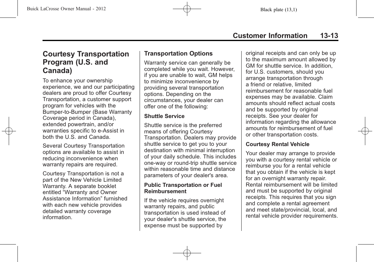 Black plate (13,1)Buick LaCrosse Owner Manual - 2012Customer Information 13-13Courtesy TransportationProgram (U.S. andCanada)To enhance your ownershipexperience, we and our participatingdealers are proud to offer CourtesyTransportation, a customer supportprogram for vehicles with theBumper-to-Bumper (Base WarrantyCoverage period in Canada),extended powertrain, and/orwarranties specific to e-Assist inboth the U.S. and Canada.Several Courtesy Transportationoptions are available to assist inreducing inconvenience whenwarranty repairs are required.Courtesy Transportation is not apart of the New Vehicle LimitedWarranty. A separate bookletentitled “Warranty and OwnerAssistance Information”furnishedwith each new vehicle providesdetailed warranty coverageinformation.Transportation OptionsWarranty service can generally becompleted while you wait. However,if you are unable to wait, GM helpsto minimize inconvenience byproviding several transportationoptions. Depending on thecircumstances, your dealer canoffer one of the following:Shuttle ServiceShuttle service is the preferredmeans of offering CourtesyTransportation. Dealers may provideshuttle service to get you to yourdestination with minimal interruptionof your daily schedule. This includesone‐way or round‐trip shuttle servicewithin reasonable time and distanceparameters of your dealer&apos;s area.Public Transportation or FuelReimbursementIf the vehicle requires overnightwarranty repairs, and publictransportation is used instead ofyour dealer&apos;s shuttle service, theexpense must be supported byoriginal receipts and can only be upto the maximum amount allowed byGM for shuttle service. In addition,for U.S. customers, should youarrange transportation througha friend or relative, limitedreimbursement for reasonable fuelexpenses may be available. Claimamounts should reflect actual costsand be supported by originalreceipts. See your dealer forinformation regarding the allowanceamounts for reimbursement of fuelor other transportation costs.Courtesy Rental VehicleYour dealer may arrange to provideyou with a courtesy rental vehicle orreimburse you for a rental vehiclethat you obtain if the vehicle is keptfor an overnight warranty repair.Rental reimbursement will be limitedand must be supported by originalreceipts. This requires that you signand complete a rental agreementand meet state/provincial, local, andrental vehicle provider requirements.