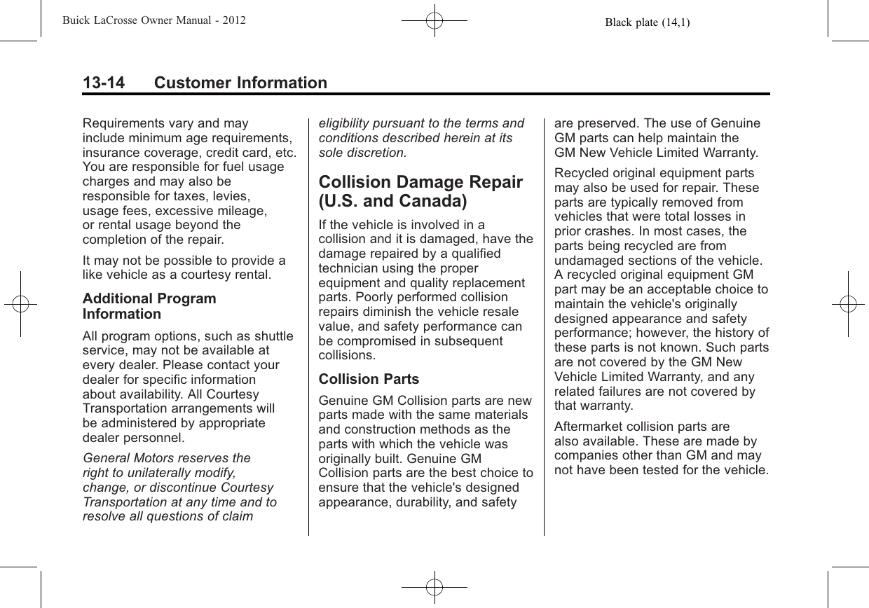 Black plate (14,1)Buick LaCrosse Owner Manual - 201213-14 Customer InformationRequirements vary and mayinclude minimum age requirements,insurance coverage, credit card, etc.You are responsible for fuel usagecharges and may also beresponsible for taxes, levies,usage fees, excessive mileage,or rental usage beyond thecompletion of the repair.It may not be possible to provide alike vehicle as a courtesy rental.Additional ProgramInformationAll program options, such as shuttleservice, may not be available atevery dealer. Please contact yourdealer for specific informationabout availability. All CourtesyTransportation arrangements willbe administered by appropriatedealer personnel.General Motors reserves theright to unilaterally modify,change, or discontinue CourtesyTransportation at any time and toresolve all questions of claimeligibility pursuant to the terms andconditions described herein at itssole discretion.Collision Damage Repair(U.S. and Canada)If the vehicle is involved in acollision and it is damaged, have thedamage repaired by a qualifiedtechnician using the properequipment and quality replacementparts. Poorly performed collisionrepairs diminish the vehicle resalevalue, and safety performance canbe compromised in subsequentcollisions.Collision PartsGenuine GM Collision parts are newparts made with the same materialsand construction methods as theparts with which the vehicle wasoriginally built. Genuine GMCollision parts are the best choice toensure that the vehicle&apos;s designedappearance, durability, and safetyare preserved. The use of GenuineGM parts can help maintain theGM New Vehicle Limited Warranty.Recycled original equipment partsmay also be used for repair. Theseparts are typically removed fromvehicles that were total losses inprior crashes. In most cases, theparts being recycled are fromundamaged sections of the vehicle.A recycled original equipment GMpart may be an acceptable choice tomaintain the vehicle&apos;s originallydesigned appearance and safetyperformance; however, the history ofthese parts is not known. Such partsare not covered by the GM NewVehicle Limited Warranty, and anyrelated failures are not covered bythat warranty.Aftermarket collision parts arealso available. These are made bycompanies other than GM and maynot have been tested for the vehicle.