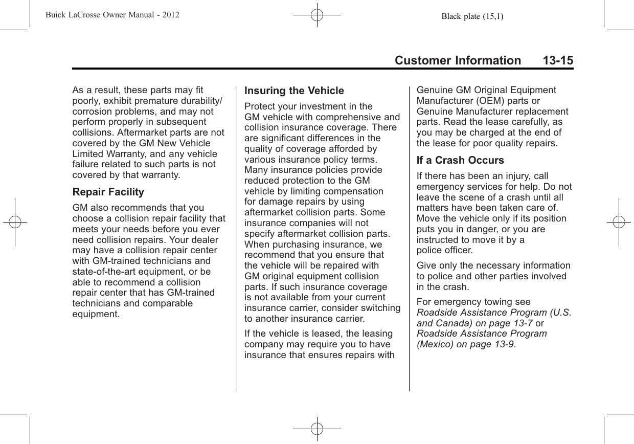 Black plate (15,1)Buick LaCrosse Owner Manual - 2012Customer Information 13-15As a result, these parts may fitpoorly, exhibit premature durability/corrosion problems, and may notperform properly in subsequentcollisions. Aftermarket parts are notcovered by the GM New VehicleLimited Warranty, and any vehiclefailure related to such parts is notcovered by that warranty.Repair FacilityGM also recommends that youchoose a collision repair facility thatmeets your needs before you everneed collision repairs. Your dealermay have a collision repair centerwith GM-trained technicians andstate‐of‐the‐art equipment, or beable to recommend a collisionrepair center that has GM-trainedtechnicians and comparableequipment.Insuring the VehicleProtect your investment in theGM vehicle with comprehensive andcollision insurance coverage. Thereare significant differences in thequality of coverage afforded byvarious insurance policy terms.Many insurance policies providereduced protection to the GMvehicle by limiting compensationfor damage repairs by usingaftermarket collision parts. Someinsurance companies will notspecify aftermarket collision parts.When purchasing insurance, werecommend that you ensure thatthe vehicle will be repaired withGM original equipment collisionparts. If such insurance coverageis not available from your currentinsurance carrier, consider switchingto another insurance carrier.If the vehicle is leased, the leasingcompany may require you to haveinsurance that ensures repairs withGenuine GM Original EquipmentManufacturer (OEM) parts orGenuine Manufacturer replacementparts. Read the lease carefully, asyou may be charged at the end ofthe lease for poor quality repairs.If a Crash OccursIf there has been an injury, callemergency services for help. Do notleave the scene of a crash until allmatters have been taken care of.Move the vehicle only if its positionputs you in danger, or you areinstructed to move it by apolice officer.Give only the necessary informationto police and other parties involvedin the crash.For emergency towing seeRoadside Assistance Program (U.S.and Canada) on page 13‑7orRoadside Assistance Program(Mexico) on page 13‑9.