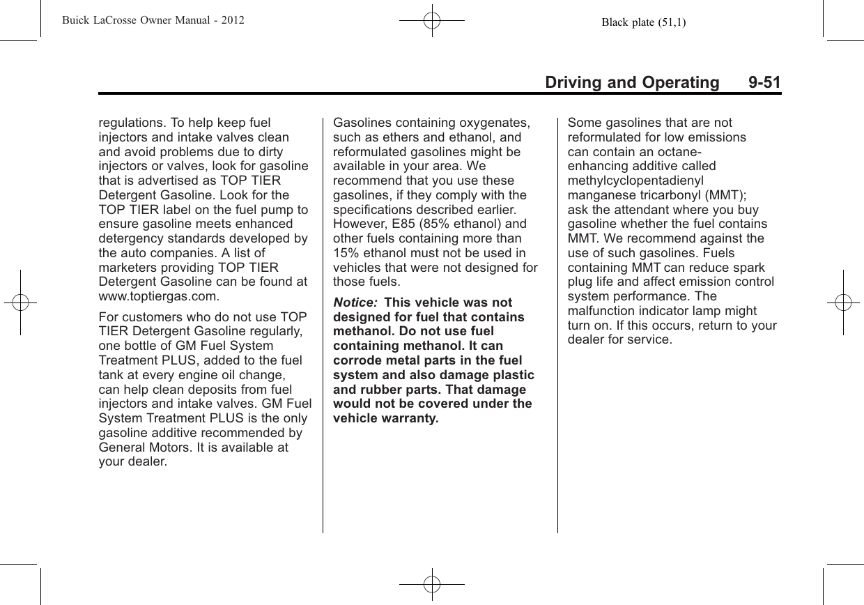 Black plate (51,1)Buick LaCrosse Owner Manual - 2012Driving and Operating 9-51regulations. To help keep fuelinjectors and intake valves cleanand avoid problems due to dirtyinjectors or valves, look for gasolinethat is advertised as TOP TIERDetergent Gasoline. Look for theTOP TIER label on the fuel pump toensure gasoline meets enhanceddetergency standards developed bythe auto companies. A list ofmarketers providing TOP TIERDetergent Gasoline can be found atwww.toptiergas.com.For customers who do not use TOPTIER Detergent Gasoline regularly,one bottle of GM Fuel SystemTreatment PLUS, added to the fueltank at every engine oil change,can help clean deposits from fuelinjectors and intake valves. GM FuelSystem Treatment PLUS is the onlygasoline additive recommended byGeneral Motors. It is available atyour dealer.Gasolines containing oxygenates,such as ethers and ethanol, andreformulated gasolines might beavailable in your area. Werecommend that you use thesegasolines, if they comply with thespecifications described earlier.However, E85 (85% ethanol) andother fuels containing more than15% ethanol must not be used invehicles that were not designed forthose fuels.Notice: This vehicle was notdesigned for fuel that containsmethanol. Do not use fuelcontaining methanol. It cancorrode metal parts in the fuelsystem and also damage plasticand rubber parts. That damagewould not be covered under thevehicle warranty.Some gasolines that are notreformulated for low emissionscan contain an octane-enhancing additive calledmethylcyclopentadienylmanganese tricarbonyl (MMT);ask the attendant where you buygasoline whether the fuel containsMMT. We recommend against theuse of such gasolines. Fuelscontaining MMT can reduce sparkplug life and affect emission controlsystem performance. Themalfunction indicator lamp mightturn on. If this occurs, return to yourdealer for service.