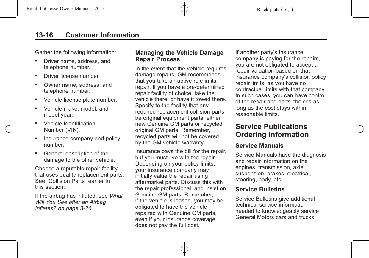 Black plate (16,1)Buick LaCrosse Owner Manual - 201213-16 Customer InformationGather the following information:.Driver name, address, andtelephone number..Driver license number..Owner name, address, andtelephone number..Vehicle license plate number..Vehicle make, model, andmodel year..Vehicle IdentificationNumber (VIN)..Insurance company and policynumber..General description of thedamage to the other vehicle.Choose a reputable repair facilitythat uses quality replacement parts.See “Collision Parts”earlier inthis section.If the airbag has inflated, see WhatWill You See after an AirbagInflates? on page 3‑26.Managing the Vehicle DamageRepair ProcessIn the event that the vehicle requiresdamage repairs, GM recommendsthat you take an active role in itsrepair. If you have a pre-determinedrepair facility of choice, take thevehicle there, or have it towed there.Specify to the facility that anyrequired replacement collision partsbe original equipment parts, eithernew Genuine GM parts or recycledoriginal GM parts. Remember,recycled parts will not be coveredby the GM vehicle warranty.Insurance pays the bill for the repair,but you must live with the repair.Depending on your policy limits,your insurance company mayinitially value the repair usingaftermarket parts. Discuss this withthe repair professional, and insist onGenuine GM parts. Remember,if the vehicle is leased, you may beobligated to have the vehiclerepaired with Genuine GM parts,even if your insurance coveragedoes not pay the full cost.If another party&apos;s insurancecompany is paying for the repairs,you are not obligated to accept arepair valuation based on thatinsurance company&apos;s collision policyrepair limits, as you have nocontractual limits with that company.In such cases, you can have controlof the repair and parts choices aslong as the cost stays withinreasonable limits.Service PublicationsOrdering InformationService ManualsService Manuals have the diagnosisand repair information on theengines, transmission, axle,suspension, brakes, electrical,steering, body, etc.Service BulletinsService Bulletins give additionaltechnical service informationneeded to knowledgeably serviceGeneral Motors cars and trucks.