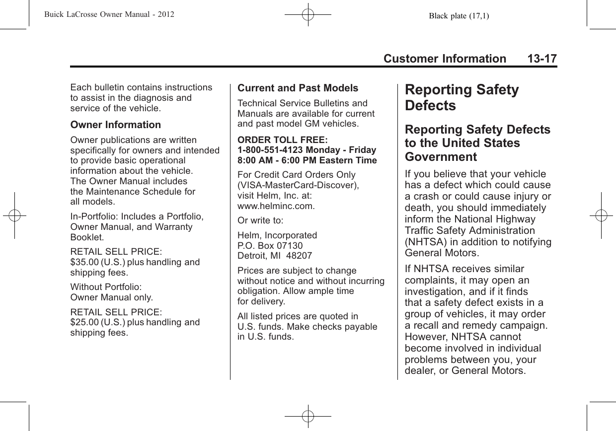 Black plate (17,1)Buick LaCrosse Owner Manual - 2012Customer Information 13-17Each bulletin contains instructionsto assist in the diagnosis andservice of the vehicle.Owner InformationOwner publications are writtenspecifically for owners and intendedto provide basic operationalinformation about the vehicle.The Owner Manual includesthe Maintenance Schedule forall models.In-Portfolio: Includes a Portfolio,Owner Manual, and WarrantyBooklet.RETAIL SELL PRICE:$35.00 (U.S.) plus handling andshipping fees.Without Portfolio:Owner Manual only.RETAIL SELL PRICE:$25.00 (U.S.) plus handling andshipping fees.Current and Past ModelsTechnical Service Bulletins andManuals are available for currentand past model GM vehicles.ORDER TOLL FREE:1-800-551-4123 Monday - Friday8:00 AM - 6:00 PM Eastern TimeFor Credit Card Orders Only(VISA-MasterCard-Discover),visit Helm, Inc. at:www.helminc.com.Or write to:Helm, IncorporatedP.O. Box 07130Detroit, MI 48207Prices are subject to changewithout notice and without incurringobligation. Allow ample timefor delivery.All listed prices are quoted inU.S. funds. Make checks payablein U.S. funds.Reporting SafetyDefectsReporting Safety Defectsto the United StatesGovernmentIf you believe that your vehiclehas a defect which could causea crash or could cause injury ordeath, you should immediatelyinform the National HighwayTraffic Safety Administration(NHTSA) in addition to notifyingGeneral Motors.If NHTSA receives similarcomplaints, it may open aninvestigation, and if it findsthat a safety defect exists in agroup of vehicles, it may ordera recall and remedy campaign.However, NHTSA cannotbecome involved in individualproblems between you, yourdealer, or General Motors.