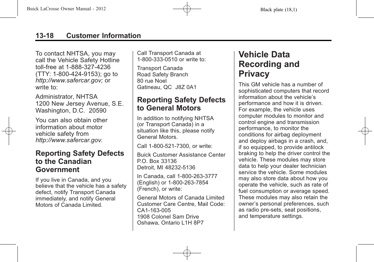 Black plate (18,1)Buick LaCrosse Owner Manual - 201213-18 Customer InformationTo contact NHTSA, you maycall the Vehicle Safety Hotlinetoll-free at 1-888-327-4236(TTY: 1-800-424-9153); go tohttp://www.safercar.gov; orwrite to:Administrator, NHTSA1200 New Jersey Avenue, S.E.Washington, D.C. 20590You can also obtain otherinformation about motorvehicle safety fromhttp://www.safercar.gov.Reporting Safety Defectsto the CanadianGovernmentIf you live in Canada, and youbelieve that the vehicle has a safetydefect, notify Transport Canadaimmediately, and notify GeneralMotors of Canada Limited.Call Transport Canada at1-800-333-0510 or write to:Transport CanadaRoad Safety Branch80 rue NoelGatineau, QC J8Z 0A1Reporting Safety Defectsto General MotorsIn addition to notifying NHTSA(or Transport Canada) in asituation like this, please notifyGeneral Motors.Call 1-800-521-7300, or write:Buick Customer Assistance CenterP.O. Box 33136Detroit, MI 48232-5136In Canada, call 1-800-263-3777(English) or 1-800-263-7854(French), or write:General Motors of Canada LimitedCustomer Care Centre, Mail Code:CA1-163-0051908 Colonel Sam DriveOshawa, Ontario L1H 8P7Vehicle DataRecording andPrivacyThis GM vehicle has a number ofsophisticated computers that recordinformation about the vehicle’sperformance and how it is driven.For example, the vehicle usescomputer modules to monitor andcontrol engine and transmissionperformance, to monitor theconditions for airbag deploymentand deploy airbags in a crash, and,if so equipped, to provide antilockbraking to help the driver control thevehicle. These modules may storedata to help your dealer technicianservice the vehicle. Some modulesmay also store data about how youoperate the vehicle, such as rate offuel consumption or average speed.These modules may also retain theowner’s personal preferences, suchas radio pre-sets, seat positions,and temperature settings.