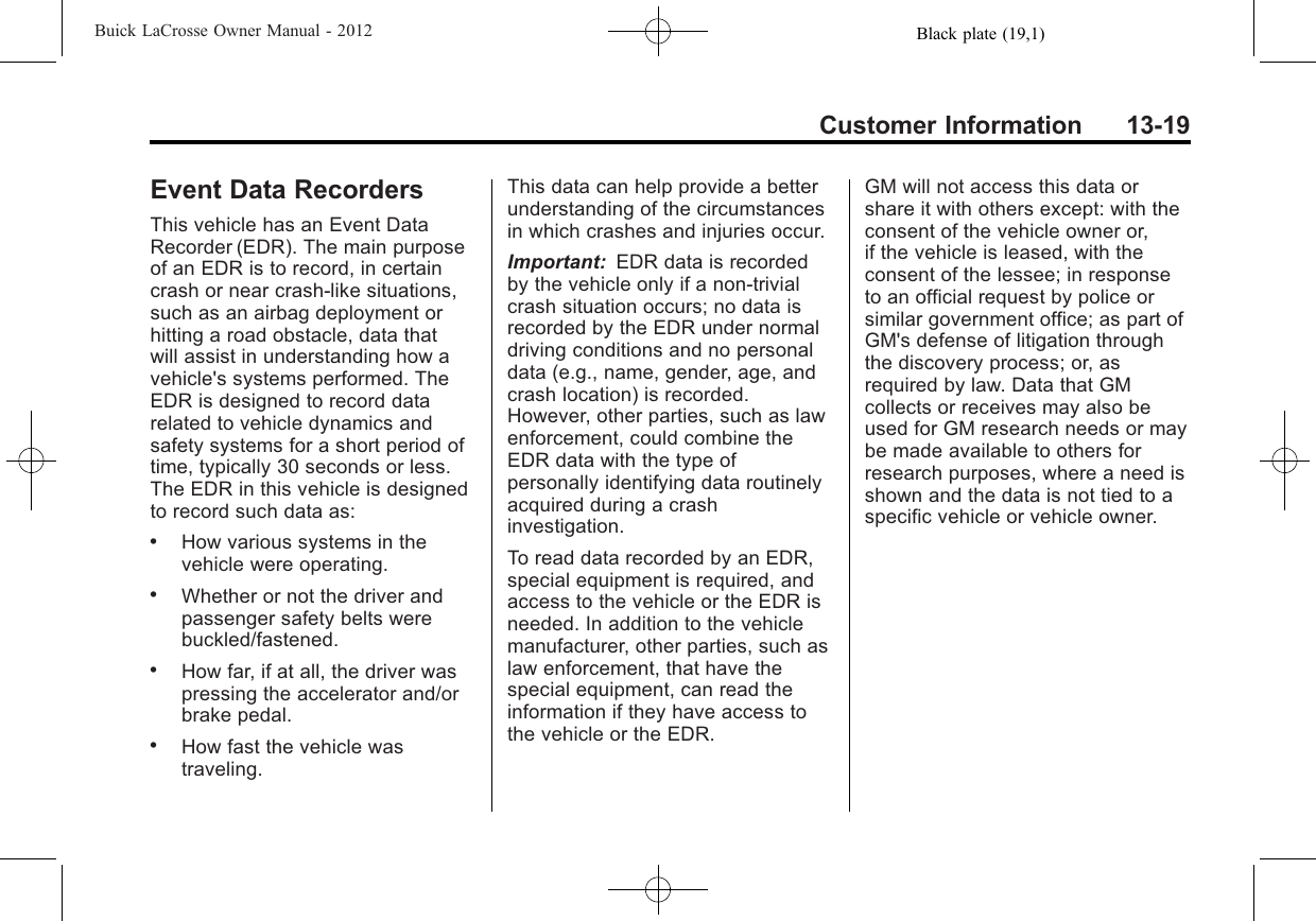 Black plate (19,1)Buick LaCrosse Owner Manual - 2012Customer Information 13-19Event Data RecordersThis vehicle has an Event DataRecorder (EDR). The main purposeof an EDR is to record, in certaincrash or near crash-like situations,such as an airbag deployment orhitting a road obstacle, data thatwill assist in understanding how avehicle&apos;s systems performed. TheEDR is designed to record datarelated to vehicle dynamics andsafety systems for a short period oftime, typically 30 seconds or less.The EDR in this vehicle is designedto record such data as:.How various systems in thevehicle were operating..Whether or not the driver andpassenger safety belts werebuckled/fastened..How far, if at all, the driver waspressing the accelerator and/orbrake pedal..How fast the vehicle wastraveling.This data can help provide a betterunderstanding of the circumstancesin which crashes and injuries occur.Important: EDR data is recordedby the vehicle only if a non-trivialcrash situation occurs; no data isrecorded by the EDR under normaldriving conditions and no personaldata (e.g., name, gender, age, andcrash location) is recorded.However, other parties, such as lawenforcement, could combine theEDR data with the type ofpersonally identifying data routinelyacquired during a crashinvestigation.To read data recorded by an EDR,special equipment is required, andaccess to the vehicle or the EDR isneeded. In addition to the vehiclemanufacturer, other parties, such aslaw enforcement, that have thespecial equipment, can read theinformation if they have access tothe vehicle or the EDR.GM will not access this data orshare it with others except: with theconsent of the vehicle owner or,if the vehicle is leased, with theconsent of the lessee; in responseto an official request by police orsimilar government office; as part ofGM&apos;s defense of litigation throughthe discovery process; or, asrequired by law. Data that GMcollects or receives may also beused for GM research needs or maybe made available to others forresearch purposes, where a need isshown and the data is not tied to aspecific vehicle or vehicle owner.