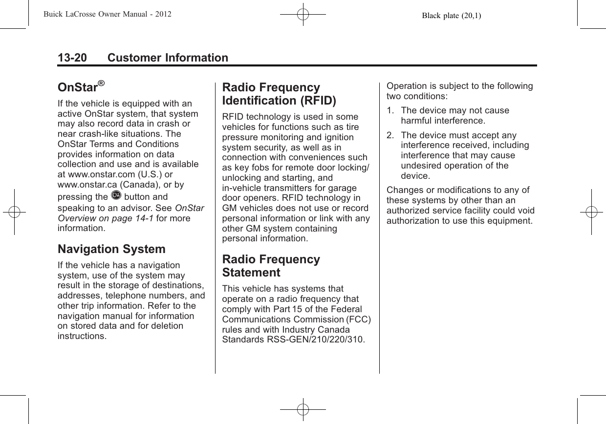 Black plate (20,1)Buick LaCrosse Owner Manual - 201213-20 Customer InformationOnStar®If the vehicle is equipped with anactive OnStar system, that systemmay also record data in crash ornear crash‐like situations. TheOnStar Terms and Conditionsprovides information on datacollection and use and is availableat www.onstar.com (U.S.) orwww.onstar.ca (Canada), or bypressing the Qbutton andspeaking to an advisor. See OnStarOverview on page 14‑1for moreinformation.Navigation SystemIf the vehicle has a navigationsystem, use of the system mayresult in the storage of destinations,addresses, telephone numbers, andother trip information. Refer to thenavigation manual for informationon stored data and for deletioninstructions.Radio FrequencyIdentification (RFID)RFID technology is used in somevehicles for functions such as tirepressure monitoring and ignitionsystem security, as well as inconnection with conveniences suchas key fobs for remote door locking/unlocking and starting, andin-vehicle transmitters for garagedoor openers. RFID technology inGM vehicles does not use or recordpersonal information or link with anyother GM system containingpersonal information.Radio FrequencyStatementThis vehicle has systems thatoperate on a radio frequency thatcomply with Part 15 of the FederalCommunications Commission (FCC)rules and with Industry CanadaStandards RSS‐GEN/210/220/310.Operation is subject to the followingtwo conditions:1. The device may not causeharmful interference.2. The device must accept anyinterference received, includinginterference that may causeundesired operation of thedevice.Changes or modifications to any ofthese systems by other than anauthorized service facility could voidauthorization to use this equipment.