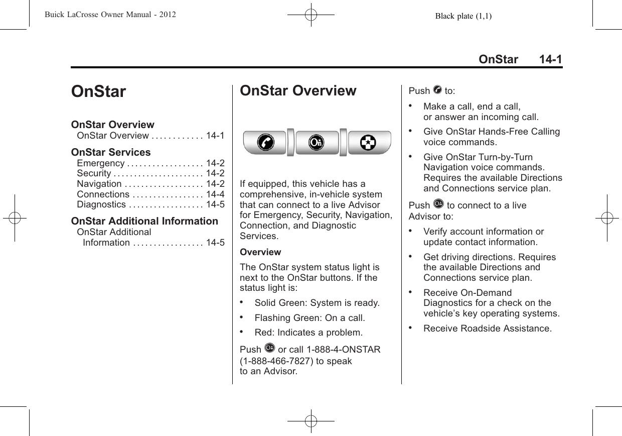 Black plate (1,1)Buick LaCrosse Owner Manual - 2012OnStar 14-1OnStarOnStar OverviewOnStar Overview . . . . . . . . . . . . 14-1OnStar ServicesEmergency . . . . . . . . . . . . . . . . . . 14-2Security . . . . . . . . . . . . . . . . . . . . . . 14-2Navigation . . . . . . . . . . . . . . . . . . . 14-2Connections . . . . . . . . . . . . . . . . . 14-4Diagnostics . . . . . . . . . . . . . . . . . . 14-5OnStar Additional InformationOnStar AdditionalInformation . . . . . . . . . . . . . . . . . 14-5OnStar OverviewIf equipped, this vehicle has acomprehensive, in-vehicle systemthat can connect to a live Advisorfor Emergency, Security, Navigation,Connection, and DiagnosticServices.OverviewThe OnStar system status light isnext to the OnStar buttons. If thestatus light is:.Solid Green: System is ready..Flashing Green: On a call..Red: Indicates a problem.Push Qor call 1-888-4-ONSTAR(1-888-466-7827) to speakto an Advisor.Push Xto:.Make a call, end a call,or answer an incoming call..Give OnStar Hands-Free Callingvoice commands..Give OnStar Turn-by-TurnNavigation voice commands.Requires the available Directionsand Connections service plan.Push Qto connect to a liveAdvisor to:.Verify account information orupdate contact information..Get driving directions. Requiresthe available Directions andConnections service plan..Receive On-DemandDiagnostics for a check on thevehicle’s key operating systems..Receive Roadside Assistance.