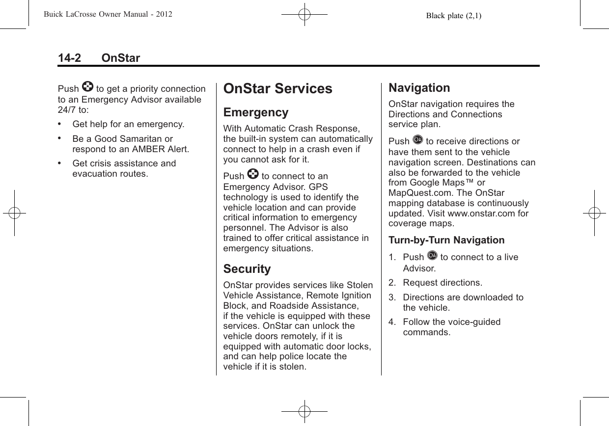 Black plate (2,1)Buick LaCrosse Owner Manual - 201214-2 OnStarPush ]to get a priority connectionto an Emergency Advisor available24/7 to:.Get help for an emergency..Be a Good Samaritan orrespond to an AMBER Alert..Get crisis assistance andevacuation routes.OnStar ServicesEmergencyWith Automatic Crash Response,the built-in system can automaticallyconnect to help in a crash even ifyou cannot ask for it.Push ]to connect to anEmergency Advisor. GPStechnology is used to identify thevehicle location and can providecritical information to emergencypersonnel. The Advisor is alsotrained to offer critical assistance inemergency situations.SecurityOnStar provides services like StolenVehicle Assistance, Remote IgnitionBlock, and Roadside Assistance,if the vehicle is equipped with theseservices. OnStar can unlock thevehicle doors remotely, if it isequipped with automatic door locks,and can help police locate thevehicle if it is stolen.NavigationOnStar navigation requires theDirections and Connectionsservice plan.Push Qto receive directions orhave them sent to the vehiclenavigation screen. Destinations canalso be forwarded to the vehiclefrom Google Maps™orMapQuest.com. The OnStarmapping database is continuouslyupdated. Visit www.onstar.com forcoverage maps.Turn‐by‐Turn Navigation1. Push Qto connect to a liveAdvisor.2. Request directions.3. Directions are downloaded tothe vehicle.4. Follow the voice-guidedcommands.