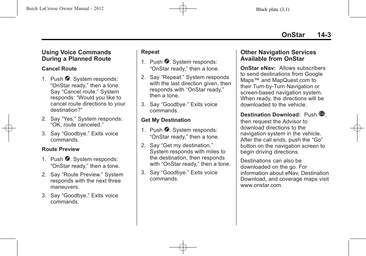 Black plate (3,1)Buick LaCrosse Owner Manual - 2012OnStar 14-3Using Voice CommandsDuring a Planned RouteCancel Route1. Push X. System responds:“OnStar ready,”then a tone.Say “Cancel route.”Systemresponds: “Would you like tocancel route directions to yourdestination?”2. Say “Yes.”System responds:“OK, route canceled.”3. Say “Goodbye.”Exits voicecommands.Route Preview1. Push X. System responds:“OnStar ready,”then a tone.2. Say “Route Preview.”Systemresponds with the next threemaneuvers.3. Say “Goodbye.”Exits voicecommands.Repeat1. Push X. System responds:“OnStar ready,”then a tone.2. Say “Repeat.”System respondswith the last direction given, thenresponds with “OnStar ready,”then a tone.3. Say “Goodbye.”Exits voicecommands.Get My Destination1. Push X. System responds:“OnStar ready,”then a tone.2. Say “Get my destination.”System responds with miles tothe destination, then respondswith “OnStar ready,”then a tone.3. Say “Goodbye.”Exits voicecommands.Other Navigation ServicesAvailable from OnStarOnStar eNav: Allows subscribersto send destinations from GoogleMaps™and MapQuest.com totheir Turn-by-Turn Navigation orscreen-based navigation system.When ready, the directions will bedownloaded to the vehicle.Destination Download: Push Q,then request the Advisor todownload directions to thenavigation system in the vehicle.After the call ends, push the “Go”button on the navigation screen tobegin driving directions.Destinations can also bedownloaded on the go. Forinformation about eNav, DestinationDownload, and coverage maps visitwww.onstar.com.