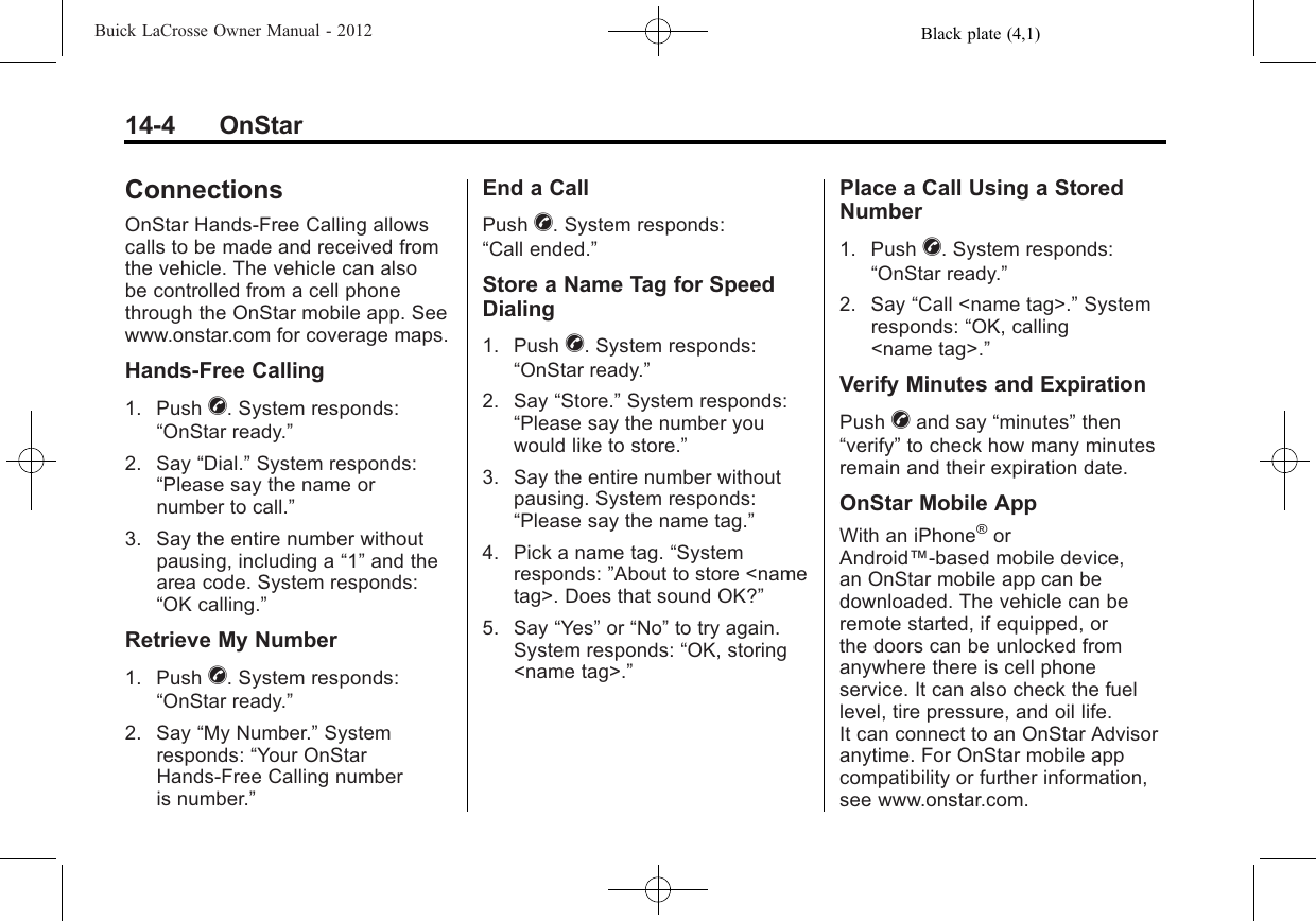 Black plate (4,1)Buick LaCrosse Owner Manual - 201214-4 OnStarConnectionsOnStar Hands-Free Calling allowscalls to be made and received fromthe vehicle. The vehicle can alsobe controlled from a cell phonethrough the OnStar mobile app. Seewww.onstar.com for coverage maps.Hands-Free Calling1. Push X. System responds:“OnStar ready.”2. Say “Dial.”System responds:“Please say the name ornumber to call.”3. Say the entire number withoutpausing, including a “1”and thearea code. System responds:“OK calling.”Retrieve My Number1. Push X. System responds:“OnStar ready.”2. Say “My Number.”Systemresponds: “Your OnStarHands-Free Calling numberis number.”End a CallPush X. System responds:“Call ended.”Store a Name Tag for SpeedDialing1. Push X. System responds:“OnStar ready.”2. Say “Store.”System responds:“Please say the number youwould like to store.”3. Say the entire number withoutpausing. System responds:“Please say the name tag.”4. Pick a name tag. “Systemresponds: ”About to store &lt;nametag&gt;. Does that sound OK?”5. Say “Yes”or “No”to try again.System responds: “OK, storing&lt;name tag&gt;.”Place a Call Using a StoredNumber1. Push X. System responds:“OnStar ready.”2. Say “Call &lt;name tag&gt;.”Systemresponds: “OK, calling&lt;name tag&gt;.”Verify Minutes and ExpirationPush Xand say “minutes”then“verify”to check how many minutesremain and their expiration date.OnStar Mobile AppWith an iPhone®orAndroid™-based mobile device,an OnStar mobile app can bedownloaded. The vehicle can beremote started, if equipped, orthe doors can be unlocked fromanywhere there is cell phoneservice. It can also check the fuellevel, tire pressure, and oil life.It can connect to an OnStar Advisoranytime. For OnStar mobile appcompatibility or further information,see www.onstar.com.