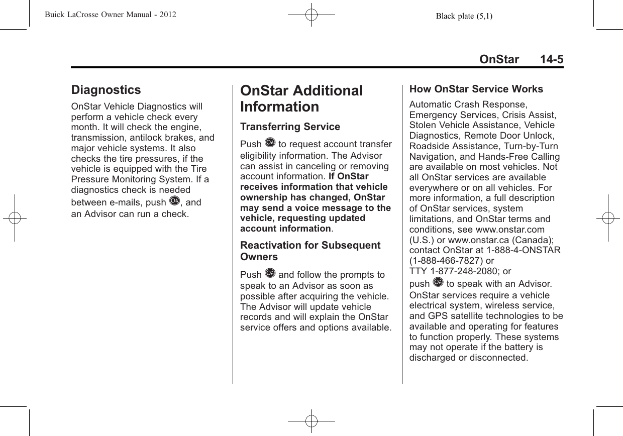 Black plate (5,1)Buick LaCrosse Owner Manual - 2012OnStar 14-5DiagnosticsOnStar Vehicle Diagnostics willperform a vehicle check everymonth. It will check the engine,transmission, antilock brakes, andmajor vehicle systems. It alsochecks the tire pressures, if thevehicle is equipped with the TirePressure Monitoring System. If adiagnostics check is neededbetween e-mails, push Q, andan Advisor can run a check.OnStar AdditionalInformationTransferring ServicePush Qto request account transfereligibility information. The Advisorcan assist in canceling or removingaccount information. If OnStarreceives information that vehicleownership has changed, OnStarmay send a voice message to thevehicle, requesting updatedaccount information.Reactivation for SubsequentOwnersPush Qand follow the prompts tospeak to an Advisor as soon aspossible after acquiring the vehicle.The Advisor will update vehiclerecords and will explain the OnStarservice offers and options available.How OnStar Service WorksAutomatic Crash Response,Emergency Services, Crisis Assist,Stolen Vehicle Assistance, VehicleDiagnostics, Remote Door Unlock,Roadside Assistance, Turn-by-TurnNavigation, and Hands-Free Callingare available on most vehicles. Notall OnStar services are availableeverywhere or on all vehicles. Formore information, a full descriptionof OnStar services, systemlimitations, and OnStar terms andconditions, see www.onstar.com(U.S.) or www.onstar.ca (Canada);contact OnStar at 1-888-4-ONSTAR(1‐888‐466‐7827) orTTY 1‐877‐248‐2080; orpush Qto speak with an Advisor.OnStar services require a vehicleelectrical system, wireless service,and GPS satellite technologies to beavailable and operating for featuresto function properly. These systemsmay not operate if the battery isdischarged or disconnected.