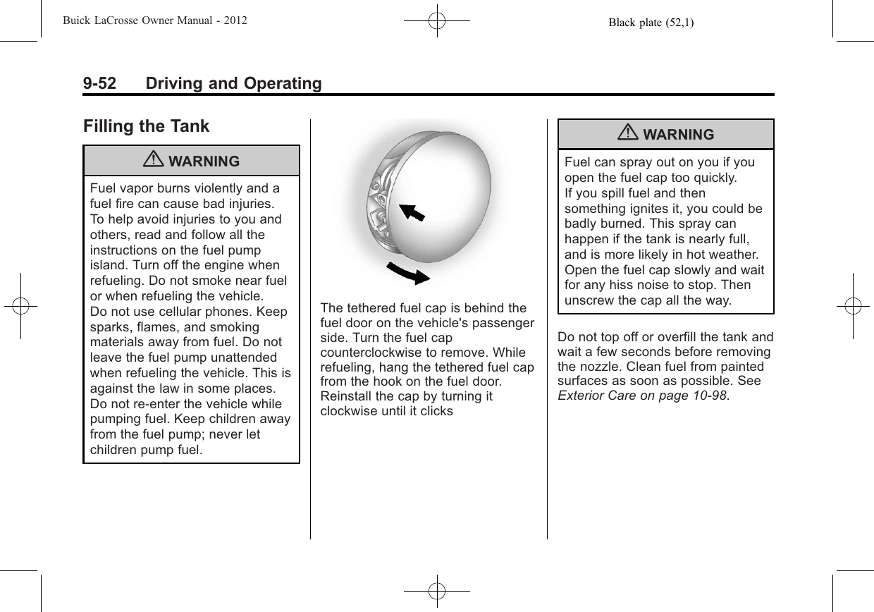 Black plate (52,1)Buick LaCrosse Owner Manual - 20129-52 Driving and OperatingFilling the Tank{WARNINGFuel vapor burns violently and afuel fire can cause bad injuries.To help avoid injuries to you andothers, read and follow all theinstructions on the fuel pumpisland. Turn off the engine whenrefueling. Do not smoke near fuelor when refueling the vehicle.Do not use cellular phones. Keepsparks, flames, and smokingmaterials away from fuel. Do notleave the fuel pump unattendedwhen refueling the vehicle. This isagainst the law in some places.Do not re-enter the vehicle whilepumping fuel. Keep children awayfrom the fuel pump; never letchildren pump fuel.The tethered fuel cap is behind thefuel door on the vehicle&apos;s passengerside. Turn the fuel capcounterclockwise to remove. Whilerefueling, hang the tethered fuel capfrom the hook on the fuel door.Reinstall the cap by turning itclockwise until it clicks{WARNINGFuel can spray out on you if youopen the fuel cap too quickly.If you spill fuel and thensomething ignites it, you could bebadly burned. This spray canhappen if the tank is nearly full,and is more likely in hot weather.Open the fuel cap slowly and waitfor any hiss noise to stop. Thenunscrew the cap all the way.Do not top off or overfill the tank andwait a few seconds before removingthe nozzle. Clean fuel from paintedsurfaces as soon as possible. SeeExterior Care on page 10‑98.