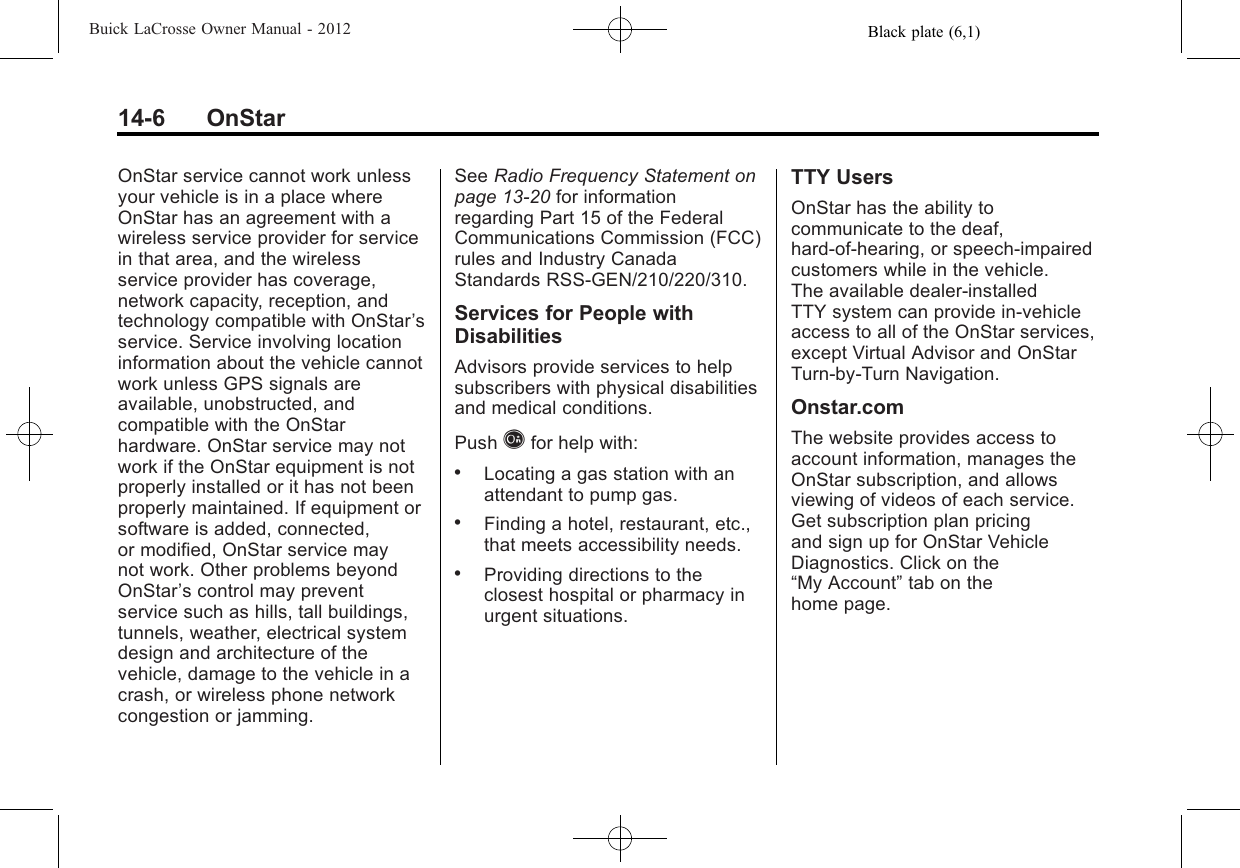 Black plate (6,1)Buick LaCrosse Owner Manual - 201214-6 OnStarOnStar service cannot work unlessyour vehicle is in a place whereOnStar has an agreement with awireless service provider for servicein that area, and the wirelessservice provider has coverage,network capacity, reception, andtechnology compatible with OnStar’sservice. Service involving locationinformation about the vehicle cannotwork unless GPS signals areavailable, unobstructed, andcompatible with the OnStarhardware. OnStar service may notwork if the OnStar equipment is notproperly installed or it has not beenproperly maintained. If equipment orsoftware is added, connected,or modified, OnStar service maynot work. Other problems beyondOnStar’s control may preventservice such as hills, tall buildings,tunnels, weather, electrical systemdesign and architecture of thevehicle, damage to the vehicle in acrash, or wireless phone networkcongestion or jamming.See Radio Frequency Statement onpage 13‑20 for informationregarding Part 15 of the FederalCommunications Commission (FCC)rules and Industry CanadaStandards RSS-GEN/210/220/310.Services for People withDisabilitiesAdvisors provide services to helpsubscribers with physical disabilitiesand medical conditions.Push Qfor help with:.Locating a gas station with anattendant to pump gas..Finding a hotel, restaurant, etc.,that meets accessibility needs..Providing directions to theclosest hospital or pharmacy inurgent situations.TTY UsersOnStar has the ability tocommunicate to the deaf,hard‐of‐hearing, or speech‐impairedcustomers while in the vehicle.The available dealer‐installedTTY system can provide in-vehicleaccess to all of the OnStar services,except Virtual Advisor and OnStarTurn‐by‐Turn Navigation.Onstar.comThe website provides access toaccount information, manages theOnStar subscription, and allowsviewing of videos of each service.Get subscription plan pricingand sign up for OnStar VehicleDiagnostics. Click on the“My Account”tab on thehome page.