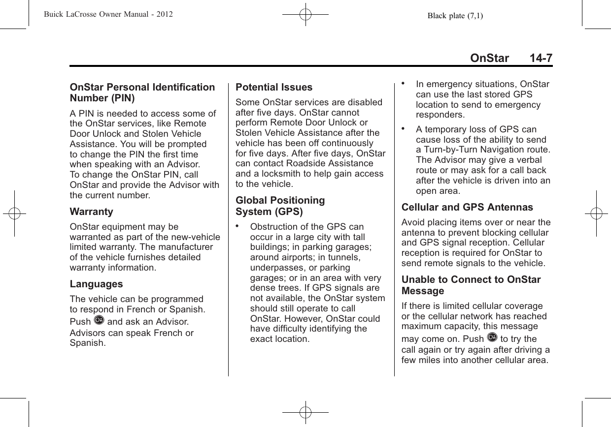 Black plate (7,1)Buick LaCrosse Owner Manual - 2012OnStar 14-7OnStar Personal IdentificationNumber (PIN)A PIN is needed to access some ofthe OnStar services, like RemoteDoor Unlock and Stolen VehicleAssistance. You will be promptedto change the PIN the first timewhen speaking with an Advisor.To change the OnStar PIN, callOnStar and provide the Advisor withthe current number.WarrantyOnStar equipment may bewarranted as part of the new-vehiclelimited warranty. The manufacturerof the vehicle furnishes detailedwarranty information.LanguagesThe vehicle can be programmedto respond in French or Spanish.Push Qand ask an Advisor.Advisors can speak French orSpanish.Potential IssuesSome OnStar services are disabledafter five days. OnStar cannotperform Remote Door Unlock orStolen Vehicle Assistance after thevehicle has been off continuouslyfor five days. After five days, OnStarcan contact Roadside Assistanceand a locksmith to help gain accessto the vehicle.Global PositioningSystem (GPS).Obstruction of the GPS canoccur in a large city with tallbuildings; in parking garages;around airports; in tunnels,underpasses, or parkinggarages; or in an area with verydense trees. If GPS signals arenot available, the OnStar systemshould still operate to callOnStar. However, OnStar couldhave difficulty identifying theexact location..In emergency situations, OnStarcan use the last stored GPSlocation to send to emergencyresponders..A temporary loss of GPS cancause loss of the ability to senda Turn-by-Turn Navigation route.The Advisor may give a verbalroute or may ask for a call backafter the vehicle is driven into anopen area.Cellular and GPS AntennasAvoid placing items over or near theantenna to prevent blocking cellularand GPS signal reception. Cellularreception is required for OnStar tosend remote signals to the vehicle.Unable to Connect to OnStarMessageIf there is limited cellular coverageor the cellular network has reachedmaximum capacity, this messagemay come on. Push Qto try thecall again or try again after driving afew miles into another cellular area.