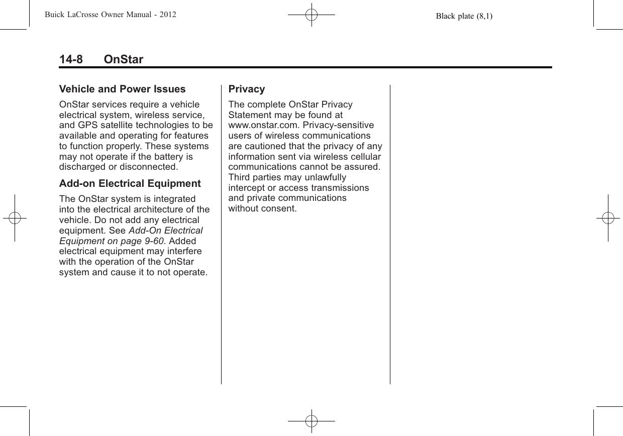 Black plate (8,1)Buick LaCrosse Owner Manual - 201214-8 OnStarVehicle and Power IssuesOnStar services require a vehicleelectrical system, wireless service,and GPS satellite technologies to beavailable and operating for featuresto function properly. These systemsmay not operate if the battery isdischarged or disconnected.Add-on Electrical EquipmentThe OnStar system is integratedinto the electrical architecture of thevehicle. Do not add any electricalequipment. See Add-On ElectricalEquipment on page 9‑60. Addedelectrical equipment may interferewith the operation of the OnStarsystem and cause it to not operate.PrivacyThe complete OnStar PrivacyStatement may be found atwww.onstar.com. Privacy-sensitiveusers of wireless communicationsare cautioned that the privacy of anyinformation sent via wireless cellularcommunications cannot be assured.Third parties may unlawfullyintercept or access transmissionsand private communicationswithout consent.