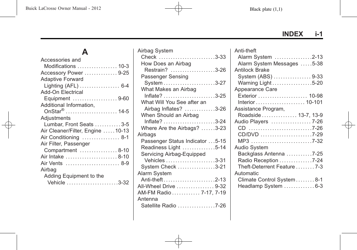 Black plate (1,1)Buick LaCrosse Owner Manual - 2012INDEX i-1AAccessories andModifications . . . . . . . . . . . . . . . . . 10-3Accessory Power . . . . . . . . . . . . . . 9-25Adaptive ForwardLighting (AFL) . . . . . . . . . . . . . . . . . 6-4Add-On ElectricalEquipment . . . . . . . . . . . . . . . . . . . 9-60Additional Information,OnStar®. . . . . . . . . . . . . . . . . . . . . . 14-5AdjustmentsLumbar, Front Seats . . . . . . . . . . . 3-5Air Cleaner/Filter, Engine . . . . . 10-13Air Conditioning . . . . . . . . . . . . . . . . 8-1Air Filter, PassengerCompartment . . . . . . . . . . . . . . . . 8-10Air Intake . . . . . . . . . . . . . . . . . . . . . . 8-10Air Vents . . . . . . . . . . . . . . . . . . . . . . . 8-9AirbagAdding Equipment to theVehicle . . . . . . . . . . . . . . . . . . . . . .3-32Airbag SystemCheck . . . . . . . . . . . . . . . . . . . . . . . .3-33How Does an AirbagRestrain? . . . . . . . . . . . . . . . . . . .3-26Passenger SensingSystem . . . . . . . . . . . . . . . . . . . . . .3-27What Makes an AirbagInflate? . . . . . . . . . . . . . . . . . . . . . .3-25What Will You See after anAirbag Inflates? . . . . . . . . . . . . .3-26When Should an AirbagInflate? . . . . . . . . . . . . . . . . . . . . . .3-24Where Are the Airbags? . . . . . .3-23AirbagsPassenger Status Indicator . . .5-15Readiness Light . . . . . . . . . . . . . .5-14Servicing Airbag-EquippedVehicles . . . . . . . . . . . . . . . . . . . . .3-31System Check . . . . . . . . . . . . . . . .3-21Alarm SystemAnti-theft . . . . . . . . . . . . . . . . . . . . . .2-13All-Wheel Drive . . . . . . . . . . . . . . . . 9-32AM-FM Radio . . . . . . . . . . . . 7-17, 7-19AntennaSatellite Radio . . . . . . . . . . . . . . . .7-26Anti-theftAlarm System . . . . . . . . . . . . . . . .2-13Alarm System Messages . . . . .5-38Antilock BrakeSystem (ABS) . . . . . . . . . . . . . . . . 9-33Warning Light . . . . . . . . . . . . . . . . .5-20Appearance CareExterior . . . . . . . . . . . . . . . . . . . . . 10-98Interior . . . . . . . . . . . . . . . . . . . . . 10-101Assistance Program,Roadside . . . . . . . . . . . . . . . 13-7, 13-9Audio Players . . . . . . . . . . . . . . . . . 7-26CD . . . . . . . . . . . . . . . . . . . . . . . . . . .7-26CD/DVD . . . . . . . . . . . . . . . . . . . . . .7-29MP3 . . . . . . . . . . . . . . . . . . . . . . . . . .7-32Audio SystemBackglass Antenna . . . . . . . . . . .7-25Radio Reception . . . . . . . . . . . . . .7-24Theft-Deterrent Feature . . . . . . . . 7-3AutomaticClimate Control System . . . . . . . . 8-1Headlamp System . . . . . . . . . . . . . 6-3