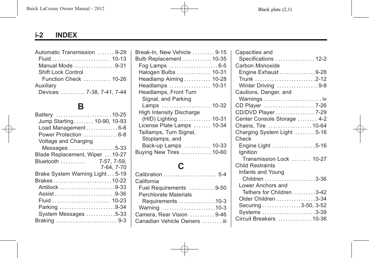 Black plate (2,1)Buick LaCrosse Owner Manual - 2012i-2 INDEXAutomatic Transmission . . . . . . . 9-29Fluid . . . . . . . . . . . . . . . . . . . . . . . . 10-13Manual Mode . . . . . . . . . . . . . . . . .9-31Shift Lock ControlFunction Check . . . . . . . . . . . 10-26AuxiliaryDevices . . . . . . . . . . 7-38, 7-41, 7-44BBattery . . . . . . . . . . . . . . . . . . . . . . . 10-25Jump Starting . . . . . . . . 10-90, 10-93Load Management . . . . . . . . . . . . . 6-8Power Protection . . . . . . . . . . . . . . 6-8Voltage and ChargingMessages . . . . . . . . . . . . . . . . . . .5-33Blade Replacement, Wiper . . . 10-27Bluetooth . . . . . . . . . . 7-57, 7-59,7-64, 7-70Brake System Warning Light . . . 5-19Brakes . . . . . . . . . . . . . . . . . . . . . . . . 10-22Antilock . . . . . . . . . . . . . . . . . . . . . . .9-33Assist . . . . . . . . . . . . . . . . . . . . . . . . .9-36Fluid . . . . . . . . . . . . . . . . . . . . . . . . 10-23Parking . . . . . . . . . . . . . . . . . . . . . . .9-34System Messages . . . . . . . . . . . .5-33Braking . . . . . . . . . . . . . . . . . . . . . . . . . 9-3Break-In, New Vehicle . . . . . . . . . 9-15Bulb Replacement . . . . . . . . . . . . 10-35Fog Lamps . . . . . . . . . . . . . . . . . . . . 6-5Halogen Bulbs . . . . . . . . . . . . . . 10-31Headlamp Aiming . . . . . . . . . . . 10-28Headlamps . . . . . . . . . . . . . . . . . 10-31Headlamps, Front TurnSignal, and ParkingLamps . . . . . . . . . . . . . . . . . . . . 10-32High Intensity Discharge(HID) Lighting . . . . . . . . . . . . . 10-31License Plate Lamps . . . . . . . 10-34Taillamps, Turn Signal,Stoplamps, andBack-up Lamps . . . . . . . . . . . 10-33Buying New Tires . . . . . . . . . . . . . 10-60CCalibration . . . . . . . . . . . . . . . . . . . . . . 5-4CaliforniaFuel Requirements . . . . . . . . . . .9-50Perchlorate MaterialsRequirements . . . . . . . . . . . . . . .10-3Warning . . . . . . . . . . . . . . . . . . . . . .10-3Camera, Rear Vision . . . . . . . . . . 9-46Canadian Vehicle Owners . . . . . . . . iiiCapacities andSpecifications . . . . . . . . . . . . . . . . 12-2Carbon MonoxideEngine Exhaust . . . . . . . . . . . . . . .9-28Trunk . . . . . . . . . . . . . . . . . . . . . . . . .2-12Winter Driving . . . . . . . . . . . . . . . . . 9-8Cautions, Danger, andWarnings . . . . . . . . . . . . . . . . . . . . . . . . ivCD Player . . . . . . . . . . . . . . . . . . . . . 7-26CD/DVD Player . . . . . . . . . . . . . . . . 7-29Center Console Storage . . . . . . . . 4-2Chains, Tire . . . . . . . . . . . . . . . . . . 10-64Charging System Light . . . . . . . . 5-16CheckEngine Light . . . . . . . . . . . . . . . . . .5-16IgnitionTransmission Lock . . . . . . . . 10-27Child RestraintsInfants and YoungChildren . . . . . . . . . . . . . . . . . . . . .3-36Lower Anchors andTethers for Children . . . . . . . . .3-42Older Children . . . . . . . . . . . . . . . .3-34Securing . . . . . . . . . . . . . . . .3-50, 3-52Systems . . . . . . . . . . . . . . . . . . . . . .3-39Circuit Breakers . . . . . . . . . . . . . . 10-36