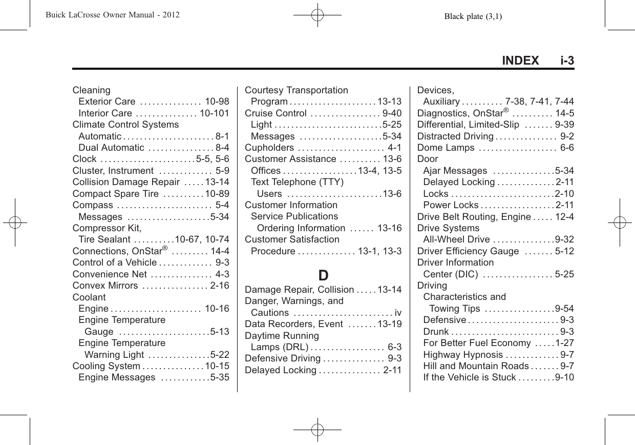 Black plate (3,1)Buick LaCrosse Owner Manual - 2012INDEX i-3CleaningExterior Care . . . . . . . . . . . . . . . 10-98Interior Care . . . . . . . . . . . . . . . 10-101Climate Control SystemsAutomatic . . . . . . . . . . . . . . . . . . . . . . 8-1Dual Automatic . . . . . . . . . . . . . . . . 8-4Clock . . . . . . . . . . . . . . . . . . . . . . . 5-5, 5-6Cluster, Instrument . . . . . . . . . . . . . 5-9Collision Damage Repair . . . . . 13-14Compact Spare Tire . . . . . . . . . . 10-89Compass . . . . . . . . . . . . . . . . . . . . . . . 5-4Messages . . . . . . . . . . . . . . . . . . . .5-34Compressor Kit,Tire Sealant . . . . . . . . . .10-67, 10-74Connections, OnStar®. . . . . . . . . 14-4Control of a Vehicle . . . . . . . . . . . . . 9-3Convenience Net . . . . . . . . . . . . . . . 4-3Convex Mirrors . . . . . . . . . . . . . . . . 2-16CoolantEngine . . . . . . . . . . . . . . . . . . . . . . 10-16Engine TemperatureGauge . . . . . . . . . . . . . . . . . . . . . .5-13Engine TemperatureWarning Light . . . . . . . . . . . . . . .5-22Cooling System . . . . . . . . . . . . . . . 10-15Engine Messages . . . . . . . . . . . .5-35Courtesy TransportationProgram . . . . . . . . . . . . . . . . . . . . . 13-13Cruise Control . . . . . . . . . . . . . . . . . 9-40Light . . . . . . . . . . . . . . . . . . . . . . . . . .5-25Messages . . . . . . . . . . . . . . . . . . . .5-34Cupholders . . . . . . . . . . . . . . . . . . . . . 4-1Customer Assistance . . . . . . . . . . 13-6Offices . . . . . . . . . . . . . . . . . .13-4, 13-5Text Telephone (TTY)Users . . . . . . . . . . . . . . . . . . . . . . .13-6Customer InformationService PublicationsOrdering Information . . . . . . 13-16Customer SatisfactionProcedure . . . . . . . . . . . . . . 13-1, 13-3DDamage Repair, Collision . . . . . 13-14Danger, Warnings, andCautions . . . . . . . . . . . . . . . . . . . . . . . . ivData Recorders, Event . . . . . . . 13-19Daytime RunningLamps (DRL) . . . . . . . . . . . . . . . . . . 6-3Defensive Driving . . . . . . . . . . . . . . . 9-3Delayed Locking . . . . . . . . . . . . . . . 2-11Devices,Auxiliary . . . . . . . . . . 7-38, 7-41, 7-44Diagnostics, OnStar®. . . . . . . . . . 14-5Differential, Limited-Slip . . . . . . . 9-39Distracted Driving . . . . . . . . . . . . . . . 9-2Dome Lamps . . . . . . . . . . . . . . . . . . . 6-6DoorAjar Messages . . . . . . . . . . . . . . .5-34Delayed Locking . . . . . . . . . . . . . . 2-11Locks . . . . . . . . . . . . . . . . . . . . . . . . .2-10Power Locks . . . . . . . . . . . . . . . . . . 2-11Drive Belt Routing, Engine . . . . . 12-4Drive SystemsAll-Wheel Drive . . . . . . . . . . . . . . .9-32Driver Efficiency Gauge . . . . . . . 5-12Driver InformationCenter (DIC) . . . . . . . . . . . . . . . . . 5-25DrivingCharacteristics andTowing Tips . . . . . . . . . . . . . . . . .9-54Defensive . . . . . . . . . . . . . . . . . . . . . . 9-3Drunk . . . . . . . . . . . . . . . . . . . . . . . . . . 9-3For Better Fuel Economy . . . . .1-27Highway Hypnosis . . . . . . . . . . . . . 9-7Hill and Mountain Roads . . . . . . . 9-7If the Vehicle is Stuck . . . . . . . . .9-10