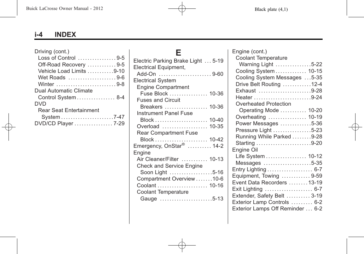 Black plate (4,1)Buick LaCrosse Owner Manual - 2012i-4 INDEXDriving (cont.)Loss of Control . . . . . . . . . . . . . . . . 9-5Off-Road Recovery . . . . . . . . . . . . 9-5Vehicle Load Limits . . . . . . . . . . .9-10Wet Roads . . . . . . . . . . . . . . . . . . . . 9-6Winter . . . . . . . . . . . . . . . . . . . . . . . . . 9-8Dual Automatic ClimateControl System . . . . . . . . . . . . . . . . 8-4DVDRear Seat EntertainmentSystem . . . . . . . . . . . . . . . . . . . . . .7-47DVD/CD Player . . . . . . . . . . . . . . . . 7-29EElectric Parking Brake Light . . . 5-19Electrical Equipment,Add-On . . . . . . . . . . . . . . . . . . . . . . 9-60Electrical SystemEngine CompartmentFuse Block . . . . . . . . . . . . . . . . 10-36Fuses and CircuitBreakers . . . . . . . . . . . . . . . . . . 10-36Instrument Panel FuseBlock . . . . . . . . . . . . . . . . . . . . . . 10-40Overload . . . . . . . . . . . . . . . . . . . 10-35Rear Compartment FuseBlock . . . . . . . . . . . . . . . . . . . . . . 10-42Emergency, OnStar®. . . . . . . . . . 14-2EngineAir Cleaner/Filter . . . . . . . . . . . 10-13Check and Service EngineSoon Light . . . . . . . . . . . . . . . . . .5-16Compartment Overview . . . . . . .10-6Coolant . . . . . . . . . . . . . . . . . . . . . 10-16Coolant TemperatureGauge . . . . . . . . . . . . . . . . . . . . . .5-13Engine (cont.)Coolant TemperatureWarning Light . . . . . . . . . . . . . . .5-22Cooling System . . . . . . . . . . . . . 10-15Cooling System Messages . . .5-35Drive Belt Routing . . . . . . . . . . . .12-4Exhaust . . . . . . . . . . . . . . . . . . . . . .9-28Heater . . . . . . . . . . . . . . . . . . . . . . . .9-24Overheated ProtectionOperating Mode . . . . . . . . . . . 10-20Overheating . . . . . . . . . . . . . . . . 10-19Power Messages . . . . . . . . . . . . .5-36Pressure Light . . . . . . . . . . . . . . . .5-23Running While Parked . . . . . . . .9-28Starting . . . . . . . . . . . . . . . . . . . . . . .9-20Engine OilLife System . . . . . . . . . . . . . . . . . 10-12Messages . . . . . . . . . . . . . . . . . . . .5-35Entry Lighting . . . . . . . . . . . . . . . . . . . 6-7Equipment, Towing . . . . . . . . . . . . 9-59Event Data Recorders . . . . . . . . 13-19Exit Lighting . . . . . . . . . . . . . . . . . . . . 6-7Extender, Safety Belt . . . . . . . . . . 3-19Exterior Lamp Controls . . . . . . . . . 6-2Exterior Lamps Off Reminder . . . 6-2