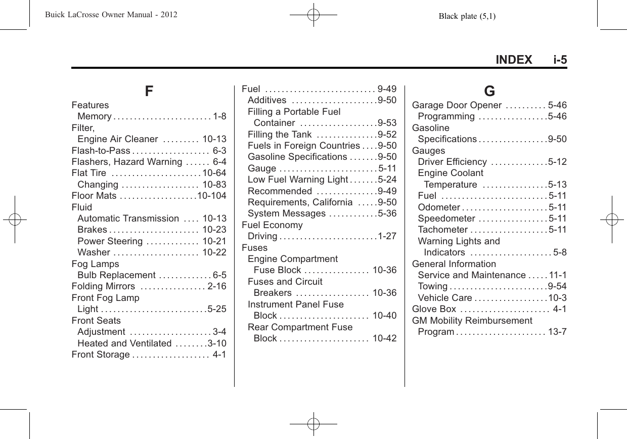 Black plate (5,1)Buick LaCrosse Owner Manual - 2012INDEX i-5FFeaturesMemory . . . . . . . . . . . . . . . . . . . . . . . . 1-8Filter,Engine Air Cleaner . . . . . . . . . 10-13Flash-to-Pass . . . . . . . . . . . . . . . . . . . 6-3Flashers, Hazard Warning . . . . . . 6-4Flat Tire . . . . . . . . . . . . . . . . . . . . . . 10-64Changing . . . . . . . . . . . . . . . . . . . 10-83Floor Mats . . . . . . . . . . . . . . . . . . .10-104FluidAutomatic Transmission . . . . 10-13Brakes . . . . . . . . . . . . . . . . . . . . . . 10-23Power Steering . . . . . . . . . . . . . 10-21Washer . . . . . . . . . . . . . . . . . . . . . 10-22Fog LampsBulb Replacement . . . . . . . . . . . . . 6-5Folding Mirrors . . . . . . . . . . . . . . . . 2-16Front Fog LampLight . . . . . . . . . . . . . . . . . . . . . . . . . .5-25Front SeatsAdjustment . . . . . . . . . . . . . . . . . . . . 3-4Heated and Ventilated . . . . . . . .3-10Front Storage . . . . . . . . . . . . . . . . . . . 4-1Fuel . . . . . . . . . . . . . . . . . . . . . . . . . . . 9-49Additives . . . . . . . . . . . . . . . . . . . . .9-50Filling a Portable FuelContainer . . . . . . . . . . . . . . . . . . .9-53Filling the Tank . . . . . . . . . . . . . . .9-52Fuels in Foreign Countries . . . .9-50Gasoline Specifications . . . . . . .9-50Gauge . . . . . . . . . . . . . . . . . . . . . . . . 5-11Low Fuel Warning Light . . . . . . .5-24Recommended . . . . . . . . . . . . . . .9-49Requirements, California . . . . .9-50System Messages . . . . . . . . . . . .5-36Fuel EconomyDriving . . . . . . . . . . . . . . . . . . . . . . . .1-27FusesEngine CompartmentFuse Block . . . . . . . . . . . . . . . . 10-36Fuses and CircuitBreakers . . . . . . . . . . . . . . . . . . 10-36Instrument Panel FuseBlock . . . . . . . . . . . . . . . . . . . . . . 10-40Rear Compartment FuseBlock . . . . . . . . . . . . . . . . . . . . . . 10-42GGarage Door Opener . . . . . . . . . . 5-46Programming . . . . . . . . . . . . . . . . .5-46GasolineSpecifications . . . . . . . . . . . . . . . . .9-50GaugesDriver Efficiency . . . . . . . . . . . . . .5-12Engine CoolantTemperature . . . . . . . . . . . . . . . .5-13Fuel . . . . . . . . . . . . . . . . . . . . . . . . . . 5-11Odometer . . . . . . . . . . . . . . . . . . . . . 5-11Speedometer . . . . . . . . . . . . . . . . . 5-11Tachometer . . . . . . . . . . . . . . . . . . . 5-11Warning Lights andIndicators . . . . . . . . . . . . . . . . . . . . 5-8General InformationService and Maintenance . . . . . 11-1Towing . . . . . . . . . . . . . . . . . . . . . . . .9-54Vehicle Care . . . . . . . . . . . . . . . . . .10-3Glove Box . . . . . . . . . . . . . . . . . . . . . . 4-1GM Mobility ReimbursementProgram . . . . . . . . . . . . . . . . . . . . . . 13-7