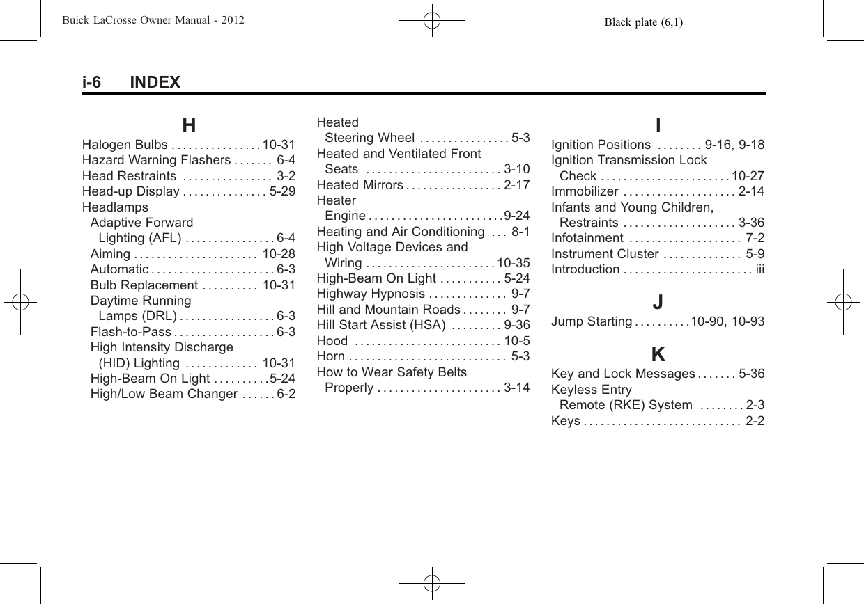 Black plate (6,1)Buick LaCrosse Owner Manual - 2012i-6 INDEXHHalogen Bulbs . . . . . . . . . . . . . . . . 10-31Hazard Warning Flashers . . . . . . . 6-4Head Restraints . . . . . . . . . . . . . . . . 3-2Head-up Display . . . . . . . . . . . . . . . 5-29HeadlampsAdaptive ForwardLighting (AFL) . . . . . . . . . . . . . . . . 6-4Aiming . . . . . . . . . . . . . . . . . . . . . . 10-28Automatic . . . . . . . . . . . . . . . . . . . . . . 6-3Bulb Replacement . . . . . . . . . . 10-31Daytime RunningLamps (DRL) . . . . . . . . . . . . . . . . . 6-3Flash-to-Pass . . . . . . . . . . . . . . . . . . 6-3High Intensity Discharge(HID) Lighting . . . . . . . . . . . . . 10-31High-Beam On Light . . . . . . . . . .5-24High/Low Beam Changer . . . . . . 6-2HeatedSteering Wheel . . . . . . . . . . . . . . . . 5-3Heated and Ventilated FrontSeats . . . . . . . . . . . . . . . . . . . . . . . . 3-10Heated Mirrors . . . . . . . . . . . . . . . . . 2-17HeaterEngine . . . . . . . . . . . . . . . . . . . . . . . .9-24Heating and Air Conditioning . . . 8-1High Voltage Devices andWiring . . . . . . . . . . . . . . . . . . . . . . . 10-35High-Beam On Light . . . . . . . . . . . 5-24Highway Hypnosis . . . . . . . . . . . . . . 9-7Hill and Mountain Roads . . . . . . . . 9-7Hill Start Assist (HSA) . . . . . . . . . 9-36Hood . . . . . . . . . . . . . . . . . . . . . . . . . . 10-5Horn . . . . . . . . . . . . . . . . . . . . . . . . . . . . 5-3How to Wear Safety BeltsProperly . . . . . . . . . . . . . . . . . . . . . . 3-14IIgnition Positions . . . . . . . . 9-16, 9-18Ignition Transmission LockCheck . . . . . . . . . . . . . . . . . . . . . . . 10-27Immobilizer . . . . . . . . . . . . . . . . . . . . 2-14Infants and Young Children,Restraints . . . . . . . . . . . . . . . . . . . . 3-36Infotainment . . . . . . . . . . . . . . . . . . . . 7-2Instrument Cluster . . . . . . . . . . . . . . 5-9Introduction . . . . . . . . . . . . . . . . . . . . . . . iiiJJump Starting . . . . . . . . . .10-90, 10-93KKey and Lock Messages . . . . . . . 5-36Keyless EntryRemote (RKE) System . . . . . . . . 2-3Keys . . . . . . . . . . . . . . . . . . . . . . . . . . . . 2-2