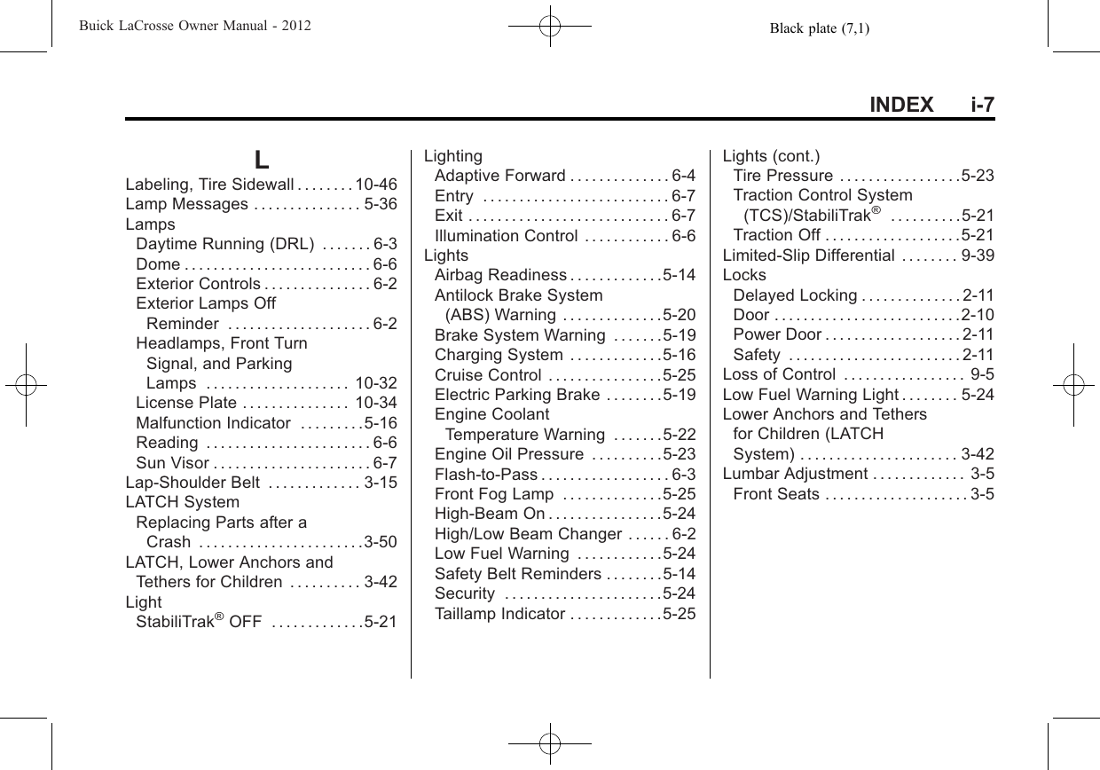 Black plate (7,1)Buick LaCrosse Owner Manual - 2012INDEX i-7LLabeling, Tire Sidewall . . . . . . . . 10-46Lamp Messages . . . . . . . . . . . . . . . 5-36LampsDaytime Running (DRL) . . . . . . . 6-3Dome . . . . . . . . . . . . . . . . . . . . . . . . . . 6-6Exterior Controls . . . . . . . . . . . . . . . 6-2Exterior Lamps OffReminder . . . . . . . . . . . . . . . . . . . . 6-2Headlamps, Front TurnSignal, and ParkingLamps . . . . . . . . . . . . . . . . . . . . 10-32License Plate . . . . . . . . . . . . . . . 10-34Malfunction Indicator . . . . . . . . .5-16Reading . . . . . . . . . . . . . . . . . . . . . . . 6-6Sun Visor . . . . . . . . . . . . . . . . . . . . . . 6-7Lap-Shoulder Belt . . . . . . . . . . . . . 3-15LATCH SystemReplacing Parts after aCrash . . . . . . . . . . . . . . . . . . . . . . .3-50LATCH, Lower Anchors andTethers for Children . . . . . . . . . . 3-42LightStabiliTrak®OFF . . . . . . . . . . . . .5-21LightingAdaptive Forward . . . . . . . . . . . . . . 6-4Entry . . . . . . . . . . . . . . . . . . . . . . . . . . 6-7Exit . . . . . . . . . . . . . . . . . . . . . . . . . . . . 6-7Illumination Control . . . . . . . . . . . . 6-6LightsAirbag Readiness . . . . . . . . . . . . .5-14Antilock Brake System(ABS) Warning . . . . . . . . . . . . . .5-20Brake System Warning . . . . . . .5-19Charging System . . . . . . . . . . . . .5-16Cruise Control . . . . . . . . . . . . . . . .5-25Electric Parking Brake . . . . . . . .5-19Engine CoolantTemperature Warning . . . . . . .5-22Engine Oil Pressure . . . . . . . . . .5-23Flash-to-Pass . . . . . . . . . . . . . . . . . . 6-3Front Fog Lamp . . . . . . . . . . . . . .5-25High-Beam On . . . . . . . . . . . . . . . .5-24High/Low Beam Changer . . . . . . 6-2Low Fuel Warning . . . . . . . . . . . .5-24Safety Belt Reminders . . . . . . . .5-14Security . . . . . . . . . . . . . . . . . . . . . .5-24Taillamp Indicator . . . . . . . . . . . . .5-25Lights (cont.)Tire Pressure . . . . . . . . . . . . . . . . .5-23Traction Control System(TCS)/StabiliTrak®. . . . . . . . . .5-21Traction Off . . . . . . . . . . . . . . . . . . .5-21Limited-Slip Differential . . . . . . . . 9-39LocksDelayed Locking . . . . . . . . . . . . . . 2-11Door . . . . . . . . . . . . . . . . . . . . . . . . . .2-10Power Door . . . . . . . . . . . . . . . . . . . 2-11Safety . . . . . . . . . . . . . . . . . . . . . . . . 2-11Loss of Control . . . . . . . . . . . . . . . . . 9-5Low Fuel Warning Light . . . . . . . . 5-24Lower Anchors and Tethersfor Children (LATCHSystem) . . . . . . . . . . . . . . . . . . . . . . 3-42Lumbar Adjustment . . . . . . . . . . . . . 3-5Front Seats . . . . . . . . . . . . . . . . . . . . 3-5