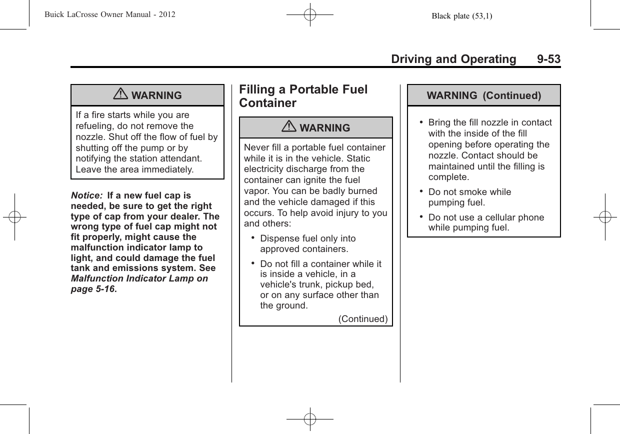 Black plate (53,1)Buick LaCrosse Owner Manual - 2012Driving and Operating 9-53{WARNINGIf a fire starts while you arerefueling, do not remove thenozzle. Shut off the flow of fuel byshutting off the pump or bynotifying the station attendant.Leave the area immediately.Notice: If a new fuel cap isneeded, be sure to get the righttype of cap from your dealer. Thewrong type of fuel cap might notfit properly, might cause themalfunction indicator lamp tolight, and could damage the fueltank and emissions system. SeeMalfunction Indicator Lamp onpage 5‑16.Filling a Portable FuelContainer{WARNINGNever fill a portable fuel containerwhile it is in the vehicle. Staticelectricity discharge from thecontainer can ignite the fuelvapor. You can be badly burnedand the vehicle damaged if thisoccurs. To help avoid injury to youand others:.Dispense fuel only intoapproved containers..Do not fill a container while itis inside a vehicle, in avehicle&apos;s trunk, pickup bed,or on any surface other thanthe ground.(Continued)WARNING (Continued).Bring the fill nozzle in contactwith the inside of the fillopening before operating thenozzle. Contact should bemaintained until the filling iscomplete..Do not smoke whilepumping fuel..Do not use a cellular phonewhile pumping fuel.