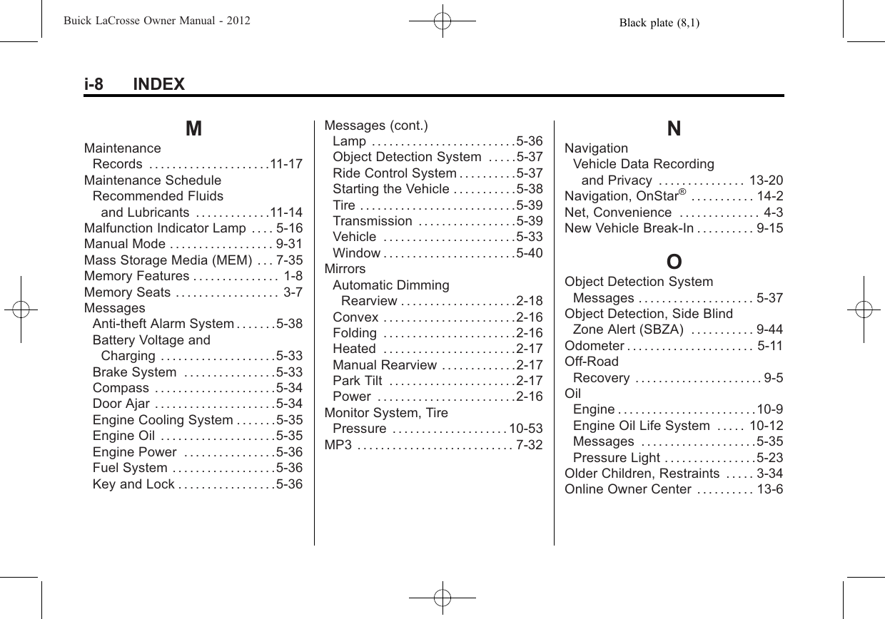 Black plate (8,1)Buick LaCrosse Owner Manual - 2012i-8 INDEXMMaintenanceRecords . . . . . . . . . . . . . . . . . . . . .11-17Maintenance ScheduleRecommended Fluidsand Lubricants . . . . . . . . . . . . .11-14Malfunction Indicator Lamp . . . . 5-16Manual Mode . . . . . . . . . . . . . . . . . . 9-31Mass Storage Media (MEM) . . . 7-35Memory Features . . . . . . . . . . . . . . . 1-8Memory Seats . . . . . . . . . . . . . . . . . . 3-7MessagesAnti-theft Alarm System . . . . . . .5-38Battery Voltage andCharging . . . . . . . . . . . . . . . . . . . .5-33Brake System . . . . . . . . . . . . . . . .5-33Compass . . . . . . . . . . . . . . . . . . . . .5-34Door Ajar . . . . . . . . . . . . . . . . . . . . .5-34Engine Cooling System . . . . . . .5-35Engine Oil . . . . . . . . . . . . . . . . . . . .5-35Engine Power . . . . . . . . . . . . . . . .5-36Fuel System . . . . . . . . . . . . . . . . . .5-36Key and Lock . . . . . . . . . . . . . . . . .5-36Messages (cont.)Lamp . . . . . . . . . . . . . . . . . . . . . . . . .5-36Object Detection System . . . . .5-37Ride Control System . . . . . . . . . .5-37Starting the Vehicle . . . . . . . . . . .5-38Tire . . . . . . . . . . . . . . . . . . . . . . . . . . .5-39Transmission . . . . . . . . . . . . . . . . .5-39Vehicle . . . . . . . . . . . . . . . . . . . . . . .5-33Window . . . . . . . . . . . . . . . . . . . . . . .5-40MirrorsAutomatic DimmingRearview . . . . . . . . . . . . . . . . . . . .2-18Convex . . . . . . . . . . . . . . . . . . . . . . .2-16Folding . . . . . . . . . . . . . . . . . . . . . . .2-16Heated . . . . . . . . . . . . . . . . . . . . . . .2-17Manual Rearview . . . . . . . . . . . . .2-17Park Tilt . . . . . . . . . . . . . . . . . . . . . .2-17Power . . . . . . . . . . . . . . . . . . . . . . . .2-16Monitor System, TirePressure . . . . . . . . . . . . . . . . . . . . 10-53MP3 . . . . . . . . . . . . . . . . . . . . . . . . . . . 7-32NNavigationVehicle Data Recordingand Privacy . . . . . . . . . . . . . . . 13-20Navigation, OnStar®. . . . . . . . . . . 14-2Net, Convenience . . . . . . . . . . . . . . 4-3New Vehicle Break-In . . . . . . . . . . 9-15OObject Detection SystemMessages . . . . . . . . . . . . . . . . . . . . 5-37Object Detection, Side BlindZone Alert (SBZA) . . . . . . . . . . . 9-44Odometer . . . . . . . . . . . . . . . . . . . . . . 5-11Off-RoadRecovery . . . . . . . . . . . . . . . . . . . . . . 9-5OilEngine . . . . . . . . . . . . . . . . . . . . . . . .10-9Engine Oil Life System . . . . . 10-12Messages . . . . . . . . . . . . . . . . . . . .5-35Pressure Light . . . . . . . . . . . . . . . .5-23Older Children, Restraints . . . . . 3-34Online Owner Center . . . . . . . . . . 13-6