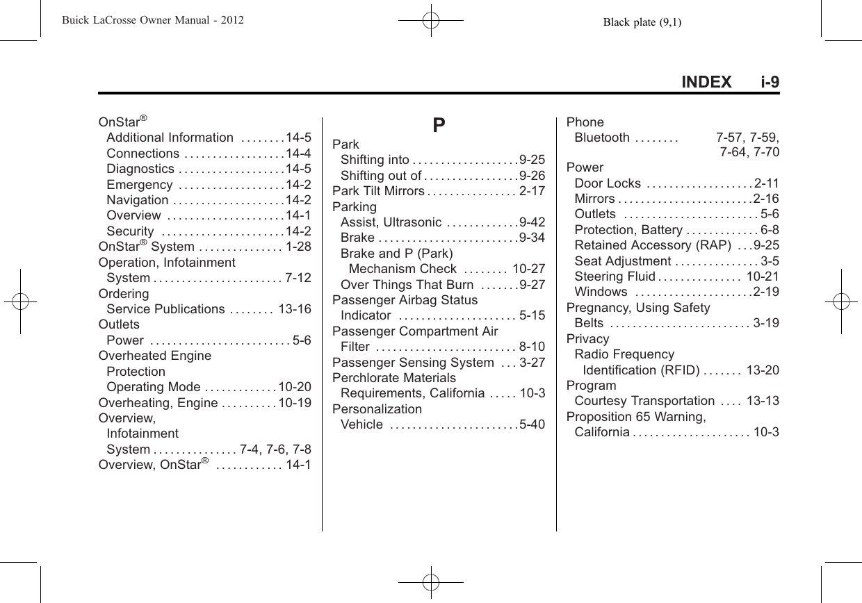 Black plate (9,1)Buick LaCrosse Owner Manual - 2012INDEX i-9OnStar®Additional Information . . . . . . . .14-5Connections . . . . . . . . . . . . . . . . . .14-4Diagnostics . . . . . . . . . . . . . . . . . . .14-5Emergency . . . . . . . . . . . . . . . . . . .14-2Navigation . . . . . . . . . . . . . . . . . . . .14-2Overview . . . . . . . . . . . . . . . . . . . . .14-1Security . . . . . . . . . . . . . . . . . . . . . .14-2OnStar®System . . . . . . . . . . . . . . . 1-28Operation, InfotainmentSystem . . . . . . . . . . . . . . . . . . . . . . . 7-12OrderingService Publications . . . . . . . . 13-16OutletsPower . . . . . . . . . . . . . . . . . . . . . . . . . 5-6Overheated EngineProtectionOperating Mode . . . . . . . . . . . . . 10-20Overheating, Engine . . . . . . . . . . 10-19Overview,InfotainmentSystem . . . . . . . . . . . . . . . 7-4, 7-6, 7-8Overview, OnStar®. . . . . . . . . . . . 14-1PParkShifting into . . . . . . . . . . . . . . . . . . .9-25Shifting out of . . . . . . . . . . . . . . . . .9-26Park Tilt Mirrors . . . . . . . . . . . . . . . . 2-17ParkingAssist, Ultrasonic . . . . . . . . . . . . .9-42Brake . . . . . . . . . . . . . . . . . . . . . . . . .9-34Brake and P (Park)Mechanism Check . . . . . . . . 10-27Over Things That Burn . . . . . . .9-27Passenger Airbag StatusIndicator . . . . . . . . . . . . . . . . . . . . . 5-15Passenger Compartment AirFilter . . . . . . . . . . . . . . . . . . . . . . . . . 8-10Passenger Sensing System . . . 3-27Perchlorate MaterialsRequirements, California . . . . . 10-3PersonalizationVehicle . . . . . . . . . . . . . . . . . . . . . . .5-40PhoneBluetooth . . . . . . . . 7-57, 7-59,7-64, 7-70PowerDoor Locks . . . . . . . . . . . . . . . . . . . 2-11Mirrors . . . . . . . . . . . . . . . . . . . . . . . .2-16Outlets . . . . . . . . . . . . . . . . . . . . . . . . 5-6Protection, Battery . . . . . . . . . . . . . 6-8Retained Accessory (RAP) . . .9-25Seat Adjustment . . . . . . . . . . . . . . . 3-5Steering Fluid . . . . . . . . . . . . . . . 10-21Windows . . . . . . . . . . . . . . . . . . . . .2-19Pregnancy, Using SafetyBelts . . . . . . . . . . . . . . . . . . . . . . . . . 3-19PrivacyRadio FrequencyIdentification (RFID) . . . . . . . 13-20ProgramCourtesy Transportation . . . . 13-13Proposition 65 Warning,California . . . . . . . . . . . . . . . . . . . . . 10-3