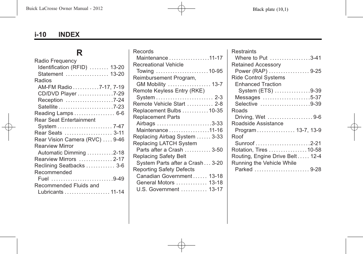 Black plate (10,1)Buick LaCrosse Owner Manual - 2012i-10 INDEXRRadio FrequencyIdentification (RFID) . . . . . . . . 13-20Statement . . . . . . . . . . . . . . . . . . 13-20RadiosAM-FM Radio . . . . . . . . . . .7-17, 7-19CD/DVD Player . . . . . . . . . . . . . . .7-29Reception . . . . . . . . . . . . . . . . . . . .7-24Satellite . . . . . . . . . . . . . . . . . . . . . . .7-23Reading Lamps . . . . . . . . . . . . . . . . . 6-6Rear Seat EntertainmentSystem . . . . . . . . . . . . . . . . . . . . . . . 7-47Rear Seats . . . . . . . . . . . . . . . . . . . . 3-11Rear Vision Camera (RVC) . . . . 9-46Rearview MirrorAutomatic Dimming . . . . . . . . . . .2-18Rearview Mirrors . . . . . . . . . . . . . . 2-17Reclining Seatbacks . . . . . . . . . . . . 3-6RecommendedFuel . . . . . . . . . . . . . . . . . . . . . . . . . .9-49Recommended Fluids andLubricants . . . . . . . . . . . . . . . . . . . 11-14RecordsMaintenance . . . . . . . . . . . . . . . . .11-17Recreational VehicleTowing . . . . . . . . . . . . . . . . . . . . . . 10-95Reimbursement Program,GM Mobility . . . . . . . . . . . . . . . . . . 13-7Remote Keyless Entry (RKE)System . . . . . . . . . . . . . . . . . . . . . . . . 2-3Remote Vehicle Start . . . . . . . . . . . 2-8Replacement Bulbs . . . . . . . . . . . 10-35Replacement PartsAirbags . . . . . . . . . . . . . . . . . . . . . . .3-33Maintenance . . . . . . . . . . . . . . . . .11-16Replacing Airbag System . . . . . . 3-33Replacing LATCH SystemParts after a Crash . . . . . . . . . . . 3-50Replacing Safety BeltSystem Parts after a Crash . . . 3-20Reporting Safety DefectsCanadian Government . . . . . . 13-18General Motors . . . . . . . . . . . . . 13-18U.S. Government . . . . . . . . . . . 13-17RestraintsWhere to Put . . . . . . . . . . . . . . . . .3-41Retained AccessoryPower (RAP) . . . . . . . . . . . . . . . . . 9-25Ride Control SystemsEnhanced TractionSystem (ETS) . . . . . . . . . . . . . . .9-39Messages . . . . . . . . . . . . . . . . . . . .5-37Selective . . . . . . . . . . . . . . . . . . . . .9-39RoadsDriving, Wet . . . . . . . . . . . . . . . . . . . 9-6Roadside AssistanceProgram . . . . . . . . . . . . . . . . 13-7, 13-9RoofSunroof . . . . . . . . . . . . . . . . . . . . . . .2-21Rotation, Tires . . . . . . . . . . . . . . . . 10-58Routing, Engine Drive Belt . . . . . 12-4Running the Vehicle WhileParked . . . . . . . . . . . . . . . . . . . . . . . 9-28