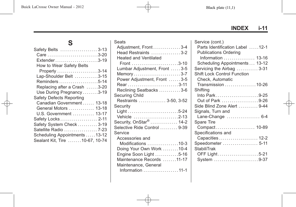 Black plate (11,1)Buick LaCrosse Owner Manual - 2012INDEX i-11SSafety Belts . . . . . . . . . . . . . . . . . . . 3-13Care . . . . . . . . . . . . . . . . . . . . . . . . . .3-20Extender . . . . . . . . . . . . . . . . . . . . . .3-19How to Wear Safety BeltsProperly . . . . . . . . . . . . . . . . . . . . .3-14Lap-Shoulder Belt . . . . . . . . . . . .3-15Reminders . . . . . . . . . . . . . . . . . . . .5-14Replacing after a Crash . . . . . .3-20Use During Pregnancy . . . . . . . .3-19Safety Defects ReportingCanadian Government . . . . . . 13-18General Motors . . . . . . . . . . . . . 13-18U.S. Government . . . . . . . . . . . 13-17Safety Locks . . . . . . . . . . . . . . . . . . . 2-11Safety System Check . . . . . . . . . . 3-19Satellite Radio . . . . . . . . . . . . . . . . . 7-23Scheduling Appointments . . . . . 13-12Sealant Kit, Tire . . . . . . .10-67, 10-74SeatsAdjustment, Front . . . . . . . . . . . . . . 3-4Head Restraints . . . . . . . . . . . . . . . 3-2Heated and VentilatedFront . . . . . . . . . . . . . . . . . . . . . . . .3-10Lumbar Adjustment, Front . . . . . 3-5Memory . . . . . . . . . . . . . . . . . . . . . . . . 3-7Power Adjustment, Front . . . . . . 3-5Rear . . . . . . . . . . . . . . . . . . . . . . . . . . 3-11Reclining Seatbacks . . . . . . . . . . . 3-6Securing ChildRestraints . . . . . . . . . . . . . . 3-50, 3-52SecurityLight . . . . . . . . . . . . . . . . . . . . . . . . . .5-24Vehicle . . . . . . . . . . . . . . . . . . . . . . .2-13Security, OnStar®. . . . . . . . . . . . . . 14-2Selective Ride Control . . . . . . . . . 9-39ServiceAccessories andModifications . . . . . . . . . . . . . . . .10-3Doing Your Own Work . . . . . . . .10-4Engine Soon Light . . . . . . . . . . . .5-16Maintenance Records . . . . . . .11-17Maintenance, GeneralInformation . . . . . . . . . . . . . . . . . . 11-1Service (cont.)Parts Identification Label . . . . .12-1Publications OrderingInformation . . . . . . . . . . . . . . . . 13-16Scheduling Appointments . . . 13-12Servicing the Airbag . . . . . . . . . . . 3-31Shift Lock Control FunctionCheck, AutomaticTransmission . . . . . . . . . . . . . . . . 10-26ShiftingInto Park . . . . . . . . . . . . . . . . . . . . . .9-25Out of Park . . . . . . . . . . . . . . . . . . .9-26Side Blind Zone Alert . . . . . . . . . . 9-44Signals, Turn andLane-Change . . . . . . . . . . . . . . . . . 6-4Spare TireCompact . . . . . . . . . . . . . . . . . . . . 10-89Specifications andCapacities . . . . . . . . . . . . . . . . . . . . 12-2Speedometer . . . . . . . . . . . . . . . . . . 5-11StabiliTrakOFF Light . . . . . . . . . . . . . . . . . . . . .5-21System . . . . . . . . . . . . . . . . . . . . . . .9-37