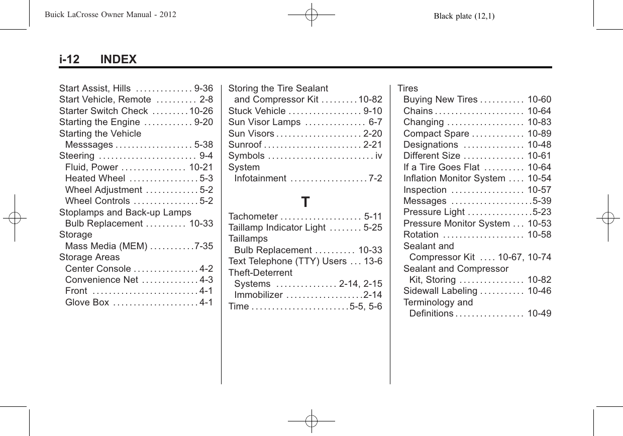 Black plate (12,1)Buick LaCrosse Owner Manual - 2012i-12 INDEXStart Assist, Hills . . . . . . . . . . . . . . 9-36Start Vehicle, Remote . . . . . . . . . . 2-8Starter Switch Check . . . . . . . . . 10-26Starting the Engine . . . . . . . . . . . . 9-20Starting the VehicleMesssages . . . . . . . . . . . . . . . . . . . 5-38Steering . . . . . . . . . . . . . . . . . . . . . . . . 9-4Fluid, Power . . . . . . . . . . . . . . . . 10-21Heated Wheel . . . . . . . . . . . . . . . . . 5-3Wheel Adjustment . . . . . . . . . . . . . 5-2Wheel Controls . . . . . . . . . . . . . . . . 5-2Stoplamps and Back-up LampsBulb Replacement . . . . . . . . . . 10-33StorageMass Media (MEM) . . . . . . . . . . .7-35Storage AreasCenter Console . . . . . . . . . . . . . . . . 4-2Convenience Net . . . . . . . . . . . . . . 4-3Front . . . . . . . . . . . . . . . . . . . . . . . . . . 4-1Glove Box . . . . . . . . . . . . . . . . . . . . . 4-1Storing the Tire Sealantand Compressor Kit . . . . . . . . . 10-82Stuck Vehicle . . . . . . . . . . . . . . . . . . 9-10Sun Visor Lamps . . . . . . . . . . . . . . . 6-7Sun Visors . . . . . . . . . . . . . . . . . . . . . 2-20Sunroof . . . . . . . . . . . . . . . . . . . . . . . . 2-21Symbols . . . . . . . . . . . . . . . . . . . . . . . . . . ivSystemInfotainment . . . . . . . . . . . . . . . . . . . 7-2TTachometer . . . . . . . . . . . . . . . . . . . . 5-11Taillamp Indicator Light . . . . . . . . 5-25TaillampsBulb Replacement . . . . . . . . . . 10-33Text Telephone (TTY) Users . . . 13-6Theft-DeterrentSystems . . . . . . . . . . . . . . . 2-14, 2-15Immobilizer . . . . . . . . . . . . . . . . . . .2-14Time . . . . . . . . . . . . . . . . . . . . . . . . 5-5, 5-6TiresBuying New Tires . . . . . . . . . . . 10-60Chains . . . . . . . . . . . . . . . . . . . . . . 10-64Changing . . . . . . . . . . . . . . . . . . . 10-83Compact Spare . . . . . . . . . . . . . 10-89Designations . . . . . . . . . . . . . . . 10-48Different Size . . . . . . . . . . . . . . . 10-61If a Tire Goes Flat . . . . . . . . . . 10-64Inflation Monitor System . . . . 10-54Inspection . . . . . . . . . . . . . . . . . . 10-57Messages . . . . . . . . . . . . . . . . . . . .5-39Pressure Light . . . . . . . . . . . . . . . .5-23Pressure Monitor System . . . 10-53Rotation . . . . . . . . . . . . . . . . . . . . 10-58Sealant andCompressor Kit . . . . 10-67, 10-74Sealant and CompressorKit, Storing . . . . . . . . . . . . . . . . 10-82Sidewall Labeling . . . . . . . . . . . 10-46Terminology andDefinitions . . . . . . . . . . . . . . . . . 10-49