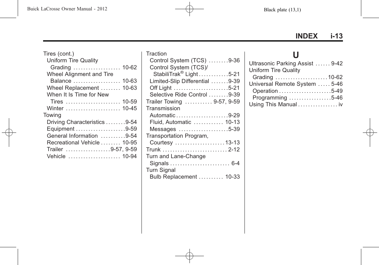 Black plate (13,1)Buick LaCrosse Owner Manual - 2012INDEX i-13Tires (cont.)Uniform Tire QualityGrading . . . . . . . . . . . . . . . . . . . 10-62Wheel Alignment and TireBalance . . . . . . . . . . . . . . . . . . . 10-63Wheel Replacement . . . . . . . . 10-63When It Is Time for NewTires . . . . . . . . . . . . . . . . . . . . . . 10-59Winter . . . . . . . . . . . . . . . . . . . . . . 10-45TowingDriving Characteristics . . . . . . . .9-54Equipment . . . . . . . . . . . . . . . . . . . .9-59General Information . . . . . . . . . .9-54Recreational Vehicle . . . . . . . . 10-95Trailer . . . . . . . . . . . . . . . . . .9-57, 9-59Vehicle . . . . . . . . . . . . . . . . . . . . . 10-94TractionControl System (TCS) . . . . . . . .9-36Control System (TCS)/StabiliTrak®Light . . . . . . . . . . . .5-21Limited-Slip Differential . . . . . . .9-39Off Light . . . . . . . . . . . . . . . . . . . . . .5-21Selective Ride Control . . . . . . . .9-39Trailer Towing . . . . . . . . . . . 9-57, 9-59TransmissionAutomatic . . . . . . . . . . . . . . . . . . . . .9-29Fluid, Automatic . . . . . . . . . . . . 10-13Messages . . . . . . . . . . . . . . . . . . . .5-39Transportation Program,Courtesy . . . . . . . . . . . . . . . . . . . . 13-13Trunk . . . . . . . . . . . . . . . . . . . . . . . . . . 2-12Turn and Lane-ChangeSignals . . . . . . . . . . . . . . . . . . . . . . . . 6-4Turn SignalBulb Replacement . . . . . . . . . . 10-33UUltrasonic Parking Assist . . . . . . 9-42Uniform Tire QualityGrading . . . . . . . . . . . . . . . . . . . . . 10-62Universal Remote System . . . . . 5-46Operation . . . . . . . . . . . . . . . . . . . . .5-49Programming . . . . . . . . . . . . . . . . .5-46Using This Manual . . . . . . . . . . . . . . . . iv