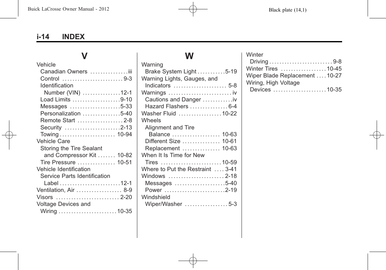 Black plate (14,1)Buick LaCrosse Owner Manual - 2012i-14 INDEXVVehicleCanadian Owners . . . . . . . . . . . . . . .iiiControl . . . . . . . . . . . . . . . . . . . . . . . . 9-3IdentificationNumber (VIN) . . . . . . . . . . . . . . .12-1Load Limits . . . . . . . . . . . . . . . . . . .9-10Messages . . . . . . . . . . . . . . . . . . . .5-33Personalization . . . . . . . . . . . . . . .5-40Remote Start . . . . . . . . . . . . . . . . . . 2-8Security . . . . . . . . . . . . . . . . . . . . . .2-13Towing . . . . . . . . . . . . . . . . . . . . . . 10-94Vehicle CareStoring the Tire Sealantand Compressor Kit . . . . . . . 10-82Tire Pressure . . . . . . . . . . . . . . . 10-51Vehicle IdentificationService Parts IdentificationLabel . . . . . . . . . . . . . . . . . . . . . . . .12-1Ventilation, Air . . . . . . . . . . . . . . . . . . 8-9Visors . . . . . . . . . . . . . . . . . . . . . . . . . 2-20Voltage Devices andWiring . . . . . . . . . . . . . . . . . . . . . . . 10-35WWarningBrake System Light . . . . . . . . . . .5-19Warning Lights, Gauges, andIndicators . . . . . . . . . . . . . . . . . . . . . 5-8Warnings . . . . . . . . . . . . . . . . . . . . . . . . . ivCautions and Danger . . . . . . . . . . . .ivHazard Flashers . . . . . . . . . . . . . . . 6-4Washer Fluid . . . . . . . . . . . . . . . . . 10-22WheelsAlignment and TireBalance . . . . . . . . . . . . . . . . . . . 10-63Different Size . . . . . . . . . . . . . . . 10-61Replacement . . . . . . . . . . . . . . . 10-63When It Is Time for NewTires . . . . . . . . . . . . . . . . . . . . . . . . 10-59Where to Put the Restraint . . . . 3-41Windows . . . . . . . . . . . . . . . . . . . . . . 2-18Messages . . . . . . . . . . . . . . . . . . . .5-40Power . . . . . . . . . . . . . . . . . . . . . . . .2-19WindshieldWiper/Washer . . . . . . . . . . . . . . . . . 5-3WinterDriving . . . . . . . . . . . . . . . . . . . . . . . . . 9-8Winter Tires . . . . . . . . . . . . . . . . . . 10-45Wiper Blade Replacement . . . . 10-27Wiring, High VoltageDevices . . . . . . . . . . . . . . . . . . . . . 10-35