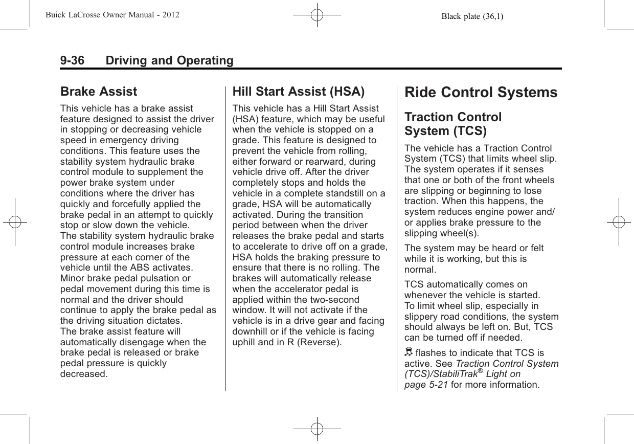 Black plate (36,1)Buick LaCrosse Owner Manual - 20129-36 Driving and OperatingBrake AssistThis vehicle has a brake assistfeature designed to assist the driverin stopping or decreasing vehiclespeed in emergency drivingconditions. This feature uses thestability system hydraulic brakecontrol module to supplement thepower brake system underconditions where the driver hasquickly and forcefully applied thebrake pedal in an attempt to quicklystop or slow down the vehicle.The stability system hydraulic brakecontrol module increases brakepressure at each corner of thevehicle until the ABS activates.Minor brake pedal pulsation orpedal movement during this time isnormal and the driver shouldcontinue to apply the brake pedal asthe driving situation dictates.The brake assist feature willautomatically disengage when thebrake pedal is released or brakepedal pressure is quicklydecreased.Hill Start Assist (HSA)This vehicle has a Hill Start Assist(HSA) feature, which may be usefulwhen the vehicle is stopped on agrade. This feature is designed toprevent the vehicle from rolling,either forward or rearward, duringvehicle drive off. After the drivercompletely stops and holds thevehicle in a complete standstill on agrade, HSA will be automaticallyactivated. During the transitionperiod between when the driverreleases the brake pedal and startsto accelerate to drive off on a grade,HSA holds the braking pressure toensure that there is no rolling. Thebrakes will automatically releasewhen the accelerator pedal isapplied within the two‐secondwindow. It will not activate if thevehicle is in a drive gear and facingdownhill or if the vehicle is facinguphill and in R (Reverse).Ride Control SystemsTraction ControlSystem (TCS)The vehicle has a Traction ControlSystem (TCS) that limits wheel slip.The system operates if it sensesthat one or both of the front wheelsare slipping or beginning to losetraction. When this happens, thesystem reduces engine power and/or applies brake pressure to theslipping wheel(s).The system may be heard or feltwhile it is working, but this isnormal.TCS automatically comes onwhenever the vehicle is started.To limit wheel slip, especially inslippery road conditions, the systemshould always be left on. But, TCScan be turned off if needed.dflashes to indicate that TCS isactive. See Traction Control System(TCS)/StabiliTrak®Light onpage 5‑21 for more information.