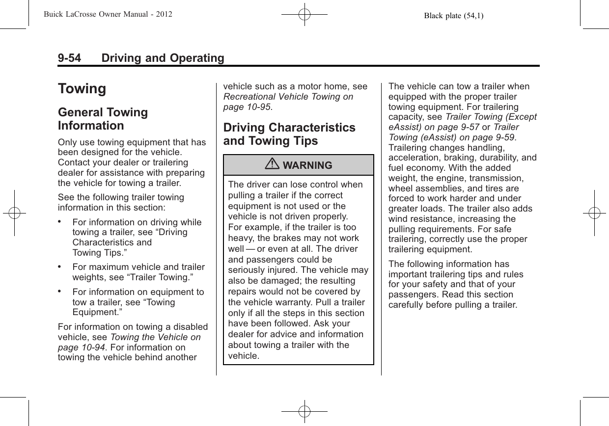 Black plate (54,1)Buick LaCrosse Owner Manual - 20129-54 Driving and OperatingTowingGeneral TowingInformationOnly use towing equipment that hasbeen designed for the vehicle.Contact your dealer or traileringdealer for assistance with preparingthe vehicle for towing a trailer.See the following trailer towinginformation in this section:.For information on driving whiletowing a trailer, see “DrivingCharacteristics andTowing Tips.”.For maximum vehicle and trailerweights, see “Trailer Towing.”.For information on equipment totow a trailer, see “TowingEquipment.”For information on towing a disabledvehicle, see Towing the Vehicle onpage 10‑94. For information ontowing the vehicle behind anothervehicle such as a motor home, seeRecreational Vehicle Towing onpage 10‑95.Driving Characteristicsand Towing Tips{WARNINGThe driver can lose control whenpulling a trailer if the correctequipment is not used or thevehicle is not driven properly.For example, if the trailer is tooheavy, the brakes may not workwell —or even at all. The driverand passengers could beseriously injured. The vehicle mayalso be damaged; the resultingrepairs would not be covered bythe vehicle warranty. Pull a traileronly if all the steps in this sectionhave been followed. Ask yourdealer for advice and informationabout towing a trailer with thevehicle.The vehicle can tow a trailer whenequipped with the proper trailertowing equipment. For traileringcapacity, see Trailer Towing (ExcepteAssist) on page 9‑57 or TrailerTowing (eAssist) on page 9‑59.Trailering changes handling,acceleration, braking, durability, andfuel economy. With the addedweight, the engine, transmission,wheel assemblies, and tires areforced to work harder and undergreater loads. The trailer also addswind resistance, increasing thepulling requirements. For safetrailering, correctly use the propertrailering equipment.The following information hasimportant trailering tips and rulesfor your safety and that of yourpassengers. Read this sectioncarefully before pulling a trailer.