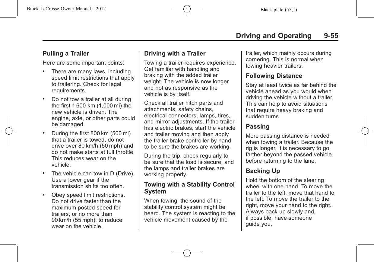 Black plate (55,1)Buick LaCrosse Owner Manual - 2012Driving and Operating 9-55Pulling a TrailerHere are some important points:.There are many laws, includingspeed limit restrictions that applyto trailering. Check for legalrequirements..Do not tow a trailer at all duringthe first 1 600 km (1,000 mi) thenew vehicle is driven. Theengine, axle, or other parts couldbe damaged..During the first 800 km (500 mi)that a trailer is towed, do notdrive over 80 km/h (50 mph) anddo not make starts at full throttle.This reduces wear on thevehicle..The vehicle can tow in D (Drive).Use a lower gear if thetransmission shifts too often..Obey speed limit restrictions.Do not drive faster than themaximum posted speed fortrailers, or no more than90 km/h (55 mph), to reducewear on the vehicle.Driving with a TrailerTowing a trailer requires experience.Get familiar with handling andbraking with the added trailerweight. The vehicle is now longerand not as responsive as thevehicle is by itself.Check all trailer hitch parts andattachments, safety chains,electrical connectors, lamps, tires,and mirror adjustments. If the trailerhas electric brakes, start the vehicleand trailer moving and then applythe trailer brake controller by handto be sure the brakes are working.During the trip, check regularly tobe sure that the load is secure, andthe lamps and trailer brakes areworking properly.Towing with a Stability ControlSystemWhen towing, the sound of thestability control system might beheard. The system is reacting to thevehicle movement caused by thetrailer, which mainly occurs duringcornering. This is normal whentowing heavier trailers.Following DistanceStay at least twice as far behind thevehicle ahead as you would whendriving the vehicle without a trailer.This can help to avoid situationsthat require heavy braking andsudden turns.PassingMore passing distance is neededwhen towing a trailer. Because therig is longer, it is necessary to gofarther beyond the passed vehiclebefore returning to the lane.Backing UpHold the bottom of the steeringwheel with one hand. To move thetrailer to the left, move that hand tothe left. To move the trailer to theright, move your hand to the right.Always back up slowly and,if possible, have someoneguide you.