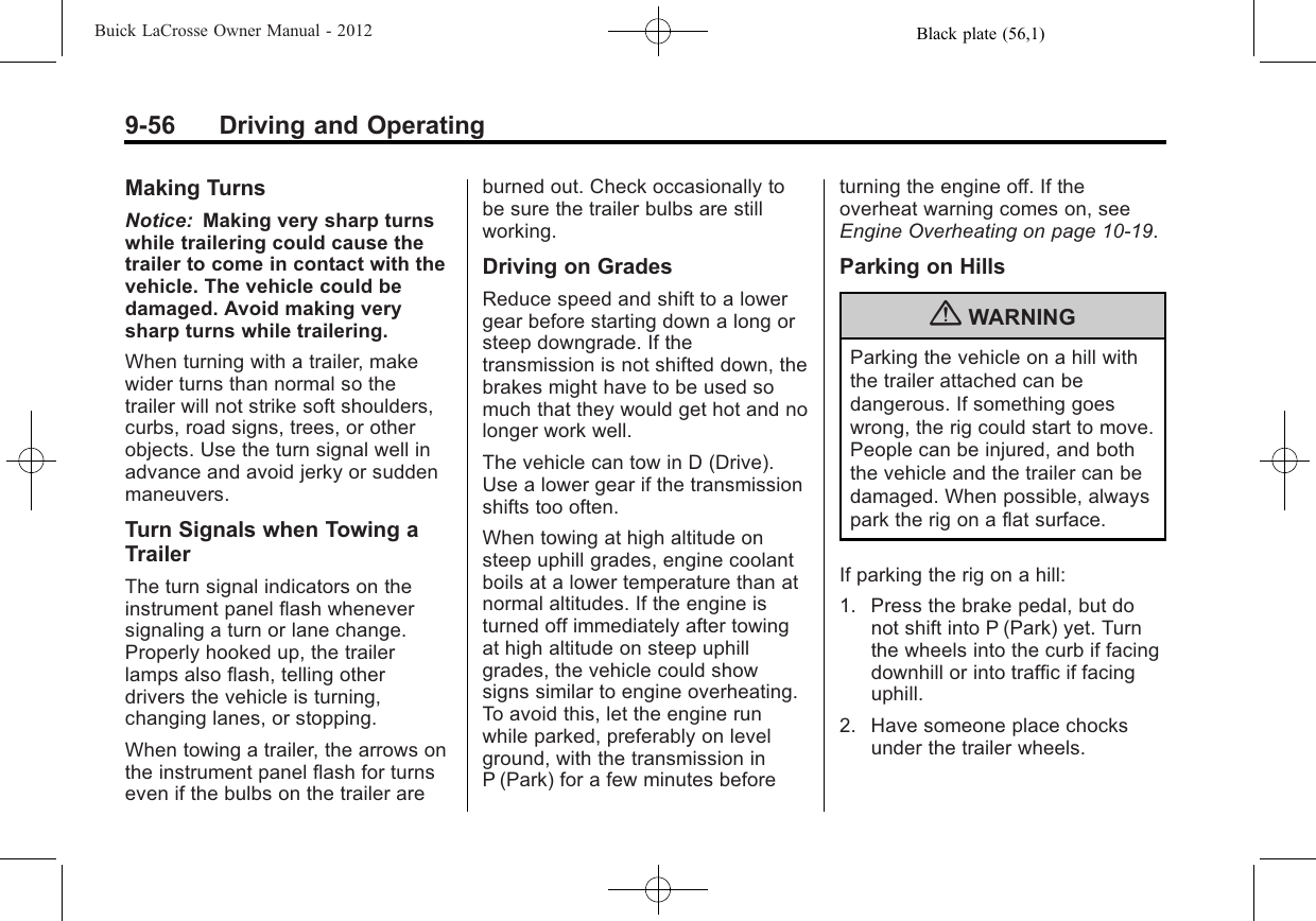 Black plate (56,1)Buick LaCrosse Owner Manual - 20129-56 Driving and OperatingMaking TurnsNotice: Making very sharp turnswhile trailering could cause thetrailer to come in contact with thevehicle. The vehicle could bedamaged. Avoid making verysharp turns while trailering.When turning with a trailer, makewider turns than normal so thetrailer will not strike soft shoulders,curbs, road signs, trees, or otherobjects. Use the turn signal well inadvance and avoid jerky or suddenmaneuvers.Turn Signals when Towing aTrailerThe turn signal indicators on theinstrument panel flash wheneversignaling a turn or lane change.Properly hooked up, the trailerlamps also flash, telling otherdrivers the vehicle is turning,changing lanes, or stopping.When towing a trailer, the arrows onthe instrument panel flash for turnseven if the bulbs on the trailer areburned out. Check occasionally tobe sure the trailer bulbs are stillworking.Driving on GradesReduce speed and shift to a lowergear before starting down a long orsteep downgrade. If thetransmission is not shifted down, thebrakes might have to be used somuch that they would get hot and nolonger work well.The vehicle can tow in D (Drive).Use a lower gear if the transmissionshifts too often.When towing at high altitude onsteep uphill grades, engine coolantboils at a lower temperature than atnormal altitudes. If the engine isturned off immediately after towingat high altitude on steep uphillgrades, the vehicle could showsigns similar to engine overheating.To avoid this, let the engine runwhile parked, preferably on levelground, with the transmission inP (Park) for a few minutes beforeturning the engine off. If theoverheat warning comes on, seeEngine Overheating on page 10‑19.Parking on Hills{WARNINGParking the vehicle on a hill withthe trailer attached can bedangerous. If something goeswrong, the rig could start to move.People can be injured, and boththe vehicle and the trailer can bedamaged. When possible, alwayspark the rig on a flat surface.If parking the rig on a hill:1. Press the brake pedal, but donot shift into P (Park) yet. Turnthe wheels into the curb if facingdownhill or into traffic if facinguphill.2. Have someone place chocksunder the trailer wheels.