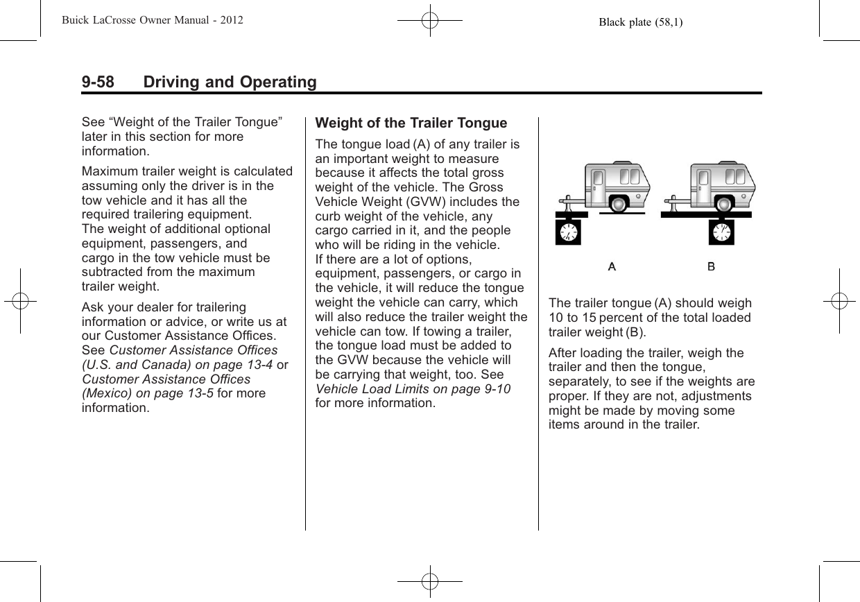 Black plate (58,1)Buick LaCrosse Owner Manual - 20129-58 Driving and OperatingSee “Weight of the Trailer Tongue”later in this section for moreinformation.Maximum trailer weight is calculatedassuming only the driver is in thetow vehicle and it has all therequired trailering equipment.The weight of additional optionalequipment, passengers, andcargo in the tow vehicle must besubtracted from the maximumtrailer weight.Ask your dealer for traileringinformation or advice, or write us atour Customer Assistance Offices.See Customer Assistance Offices(U.S. and Canada) on page 13‑4orCustomer Assistance Offices(Mexico) on page 13‑5for moreinformation.Weight of the Trailer TongueThe tongue load (A) of any trailer isan important weight to measurebecause it affects the total grossweight of the vehicle. The GrossVehicle Weight (GVW) includes thecurb weight of the vehicle, anycargo carried in it, and the peoplewho will be riding in the vehicle.If there are a lot of options,equipment, passengers, or cargo inthe vehicle, it will reduce the tongueweight the vehicle can carry, whichwill also reduce the trailer weight thevehicle can tow. If towing a trailer,the tongue load must be added tothe GVW because the vehicle willbe carrying that weight, too. SeeVehicle Load Limits on page 9‑10for more information.The trailer tongue (A) should weigh10 to 15 percent of the total loadedtrailer weight (B).After loading the trailer, weigh thetrailer and then the tongue,separately, to see if the weights areproper. If they are not, adjustmentsmight be made by moving someitems around in the trailer.