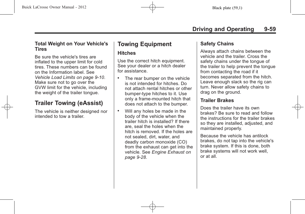 Black plate (59,1)Buick LaCrosse Owner Manual - 2012Driving and Operating 9-59Total Weight on Your Vehicle&apos;sTiresBe sure the vehicle&apos;s tires areinflated to the upper limit for coldtires. These numbers can be foundon the Information label. SeeVehicle Load Limits on page 9‑10.Make sure not to go over theGVW limit for the vehicle, includingthe weight of the trailer tongue.Trailer Towing (eAssist)The vehicle is neither designed norintended to tow a trailer.Towing EquipmentHitchesUse the correct hitch equipment.See your dealer or a hitch dealerfor assistance..The rear bumper on the vehicleis not intended for hitches. Donot attach rental hitches or otherbumper-type hitches to it. Useonly a frame-mounted hitch thatdoes not attach to the bumper..Will any holes be made in thebody of the vehicle when thetrailer hitch is installed? If thereare, seal the holes when thehitch is removed. If the holes arenot sealed, dirt, water, anddeadly carbon monoxide (CO)from the exhaust can get into thevehicle. See Engine Exhaust onpage 9‑28.Safety ChainsAlways attach chains between thevehicle and the trailer. Cross thesafety chains under the tongue ofthe trailer to help prevent the tonguefrom contacting the road if itbecomes separated from the hitch.Leave enough slack so the rig canturn. Never allow safety chains todrag on the ground.Trailer BrakesDoes the trailer have its ownbrakes? Be sure to read and followthe instructions for the trailer brakesso they are installed, adjusted, andmaintained properly.Because the vehicle has antilockbrakes, do not tap into the vehicle&apos;sbrake system. If this is done, bothbrake systems will not work well,or at all.