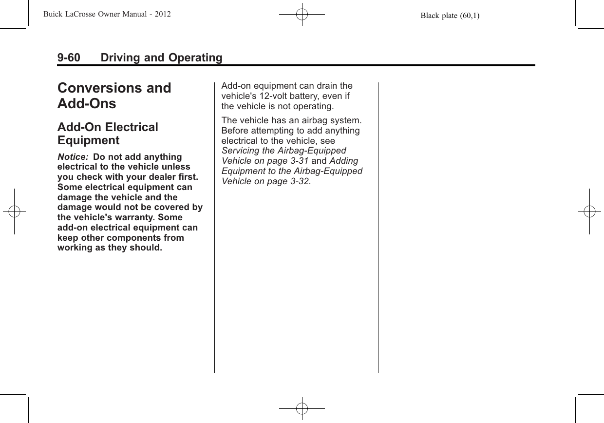 Black plate (60,1)Buick LaCrosse Owner Manual - 20129-60 Driving and OperatingConversions andAdd-OnsAdd-On ElectricalEquipmentNotice: Do not add anythingelectrical to the vehicle unlessyou check with your dealer first.Some electrical equipment candamage the vehicle and thedamage would not be covered bythe vehicle&apos;s warranty. Someadd-on electrical equipment cankeep other components fromworking as they should.Add-on equipment can drain thevehicle&apos;s 12‐volt battery, even ifthe vehicle is not operating.The vehicle has an airbag system.Before attempting to add anythingelectrical to the vehicle, seeServicing the Airbag-EquippedVehicle on page 3‑31 and AddingEquipment to the Airbag-EquippedVehicle on page 3‑32.