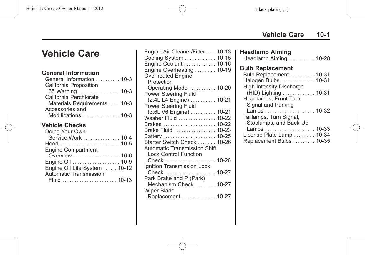 Black plate (1,1)Buick LaCrosse Owner Manual - 2012Vehicle Care 10-1Vehicle CareGeneral InformationGeneral Information . . . . . . . . . . 10-3California Proposition65 Warning . . . . . . . . . . . . . . . . . 10-3California PerchlorateMaterials Requirements . . . . 10-3Accessories andModifications . . . . . . . . . . . . . . . 10-3Vehicle ChecksDoing Your OwnService Work . . . . . . . . . . . . . . . 10-4Hood . . . . . . . . . . . . . . . . . . . . . . . . 10-5Engine CompartmentOverview . . . . . . . . . . . . . . . . . . . 10-6Engine Oil . . . . . . . . . . . . . . . . . . . 10-9Engine Oil Life System . . . . . 10-12Automatic TransmissionFluid ...................... 10-13Engine Air Cleaner/Filter . . . . 10-13Cooling System . . . . . . . . . . . . 10-15Engine Coolant . . . . . . . . . . . . . 10-16Engine Overheating . . . . . . . . 10-19Overheated EngineProtectionOperating Mode . . . . . . . . . . . 10-20Power Steering Fluid(2.4L L4 Engine) . . . . . . . . . . 10-21Power Steering Fluid(3.6L V6 Engine) . . . . . . . . . . 10-21Washer Fluid . . . . . . . . . . . . . . . 10-22Brakes . . . . . . . . . . . . . . . . . . . . . 10-22Brake Fluid . . . . . . . . . . . . . . . . . 10-23Battery . . . . . . . . . . . . . . . . . . . . . 10-25Starter Switch Check . . . . . . . 10-26Automatic Transmission ShiftLock Control FunctionCheck ..................... 10-26Ignition Transmission LockCheck ..................... 10-27Park Brake and P (Park)Mechanism Check . . . . . . . . 10-27Wiper BladeReplacement . . . . . . . . . . . . . . 10-27Headlamp AimingHeadlamp Aiming . . . . . . . . . . 10-28Bulb ReplacementBulb Replacement . . . . . . . . . . 10-31Halogen Bulbs . . . . . . . . . . . . . . 10-31High Intensity Discharge(HID) Lighting . . . . . . . . . . . . . 10-31Headlamps, Front TurnSignal and ParkingLamps . . . . . . . . . . . . . . . . . . . . 10-32Taillamps, Turn Signal,Stoplamps, and Back-UpLamps . . . . . . . . . . . . . . . . . . . . 10-33License Plate Lamp . . . . . . . . 10-34Replacement Bulbs . . . . . . . . . 10-35