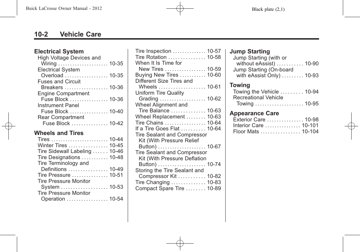 Black plate (2,1)Buick LaCrosse Owner Manual - 201210-2 Vehicle CareElectrical SystemHigh Voltage Devices andWiring ..................... 10-35Electrical SystemOverload . . . . . . . . . . . . . . . . . . 10-35Fuses and CircuitBreakers . . . . . . . . . . . . . . . . . . 10-36Engine CompartmentFuse Block . . . . . . . . . . . . . . . . 10-36Instrument PanelFuse Block . . . . . . . . . . . . . . . . 10-40Rear CompartmentFuse Block . . . . . . . . . . . . . . . 10-42Wheels and TiresTires . . . . . . . . . . . . . . . . . . . . . . . . 10-44Winter Tires . . . . . . . . . . . . . . . . 10-45Tire Sidewall Labeling . . . . . . 10-46Tire Designations . . . . . . . . . . . 10-48Tire Terminology andDefinitions . . . . . . . . . . . . . . . . 10-49Tire Pressure . . . . . . . . . . . . . . . 10-51Tire Pressure MonitorSystem . . . . . . . . . . . . . . . . . . . 10-53Tire Pressure MonitorOperation . . . . . . . . . . . . . . . . . 10-54Tire Inspection . . . . . . . . . . . . . . 10-57Tire Rotation . . . . . . . . . . . . . . . 10-58When It Is Time forNew Tires . . . . . . . . . . . . . . . . . 10-59Buying New Tires . . . . . . . . . . . 10-60Different Size Tires andWheels . . . . . . . . . . . . . . . . . . . 10-61Uniform Tire QualityGrading . . . . . . . . . . . . . . . . . . . 10-62Wheel Alignment andTire Balance . . . . . . . . . . . . . . 10-63Wheel Replacement . . . . . . . . 10-63Tire Chains . . . . . . . . . . . . . . . . . 10-64If a Tire Goes Flat . . . . . . . . . . 10-64Tire Sealant and CompressorKit (With Pressure ReliefButton) . . . . . . . . . . . . . . . . . . . . 10-67Tire Sealant and CompressorKit (With Pressure DeflationButton) . . . . . . . . . . . . . . . . . . . . 10-74Storing the Tire Sealant andCompressor Kit . . . . . . . . . . . 10-82Tire Changing . . . . . . . . . . . . . . 10-83Compact Spare Tire . . . . . . . . 10-89Jump StartingJump Starting (with orwithout eAssist) . . . . . . . . . . . 10-90Jump Starting (On-boardwith eAssist Only) . . . . . . . . . 10-93TowingTowing the Vehicle . . . . . . . . . 10-94Recreational VehicleTowing . . . . . . . . . . . . . . . . . . . . 10-95Appearance CareExterior Care . . . . . . . . . . . . . . . 10-98Interior Care . . . . . . . . . . . . . . . 10-101Floor Mats . . . . . . . . . . . . . . . . 10-104