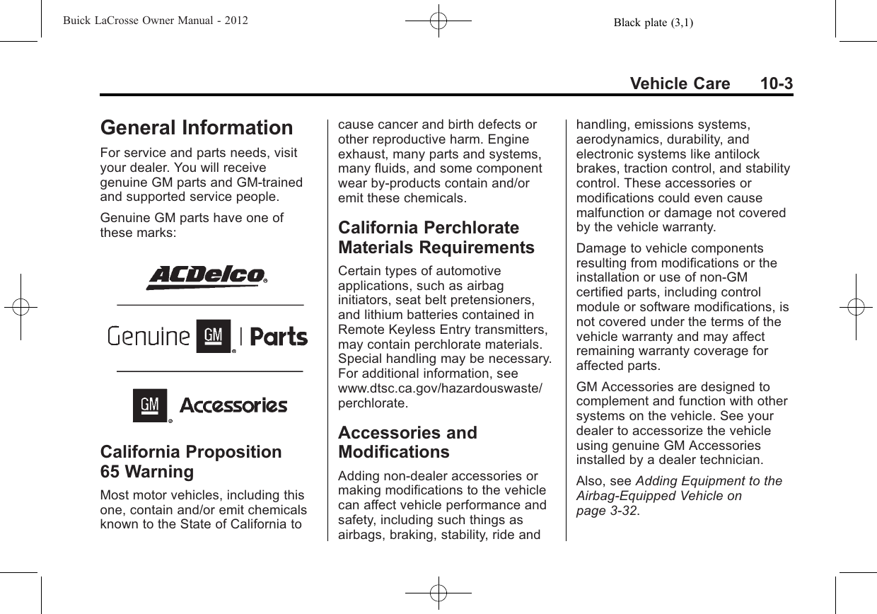 Black plate (3,1)Buick LaCrosse Owner Manual - 2012Vehicle Care 10-3General InformationFor service and parts needs, visityour dealer. You will receivegenuine GM parts and GM-trainedand supported service people.Genuine GM parts have one ofthese marks:California Proposition65 WarningMost motor vehicles, including thisone, contain and/or emit chemicalsknown to the State of California tocause cancer and birth defects orother reproductive harm. Engineexhaust, many parts and systems,many fluids, and some componentwear by-products contain and/oremit these chemicals.California PerchlorateMaterials RequirementsCertain types of automotiveapplications, such as airbaginitiators, seat belt pretensioners,and lithium batteries contained inRemote Keyless Entry transmitters,may contain perchlorate materials.Special handling may be necessary.For additional information, seewww.dtsc.ca.gov/hazardouswaste/perchlorate.Accessories andModificationsAdding non‐dealer accessories ormaking modifications to the vehiclecan affect vehicle performance andsafety, including such things asairbags, braking, stability, ride andhandling, emissions systems,aerodynamics, durability, andelectronic systems like antilockbrakes, traction control, and stabilitycontrol. These accessories ormodifications could even causemalfunction or damage not coveredby the vehicle warranty.Damage to vehicle componentsresulting from modifications or theinstallation or use of non‐GMcertified parts, including controlmodule or software modifications, isnot covered under the terms of thevehicle warranty and may affectremaining warranty coverage foraffected parts.GM Accessories are designed tocomplement and function with othersystems on the vehicle. See yourdealer to accessorize the vehicleusing genuine GM Accessoriesinstalled by a dealer technician.Also, see Adding Equipment to theAirbag-Equipped Vehicle onpage 3‑32.