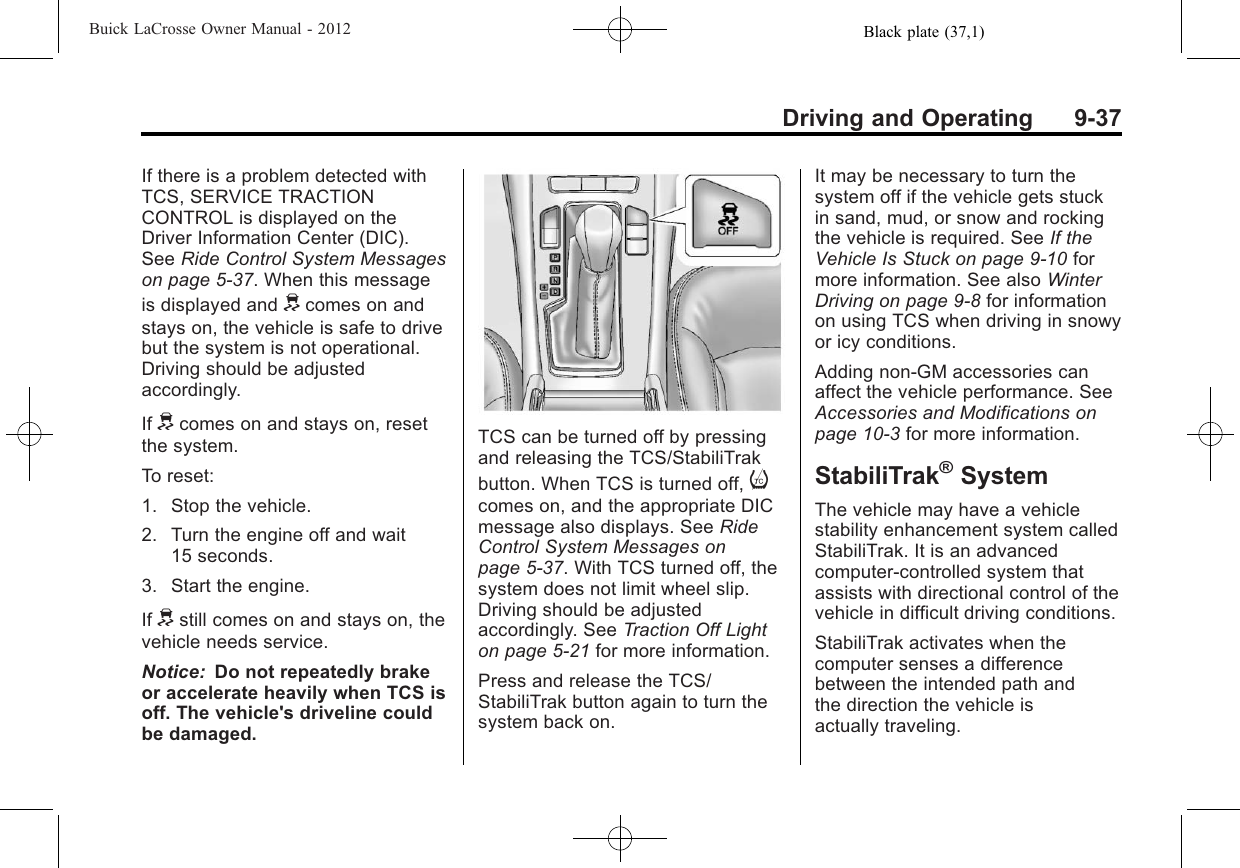 Black plate (37,1)Buick LaCrosse Owner Manual - 2012Driving and Operating 9-37If there is a problem detected withTCS, SERVICE TRACTIONCONTROL is displayed on theDriver Information Center (DIC).See Ride Control System Messageson page 5‑37. When this messageis displayed and dcomes on andstays on, the vehicle is safe to drivebut the system is not operational.Driving should be adjustedaccordingly.If dcomes on and stays on, resetthe system.To reset:1. Stop the vehicle.2. Turn the engine off and wait15 seconds.3. Start the engine.If dstill comes on and stays on, thevehicle needs service.Notice: Do not repeatedly brakeor accelerate heavily when TCS isoff. The vehicle&apos;s driveline couldbe damaged.TCS can be turned off by pressingand releasing the TCS/StabiliTrakbutton. When TCS is turned off, icomes on, and the appropriate DICmessage also displays. See RideControl System Messages onpage 5‑37. With TCS turned off, thesystem does not limit wheel slip.Driving should be adjustedaccordingly. See Traction Off Lighton page 5‑21 for more information.Press and release the TCS/StabiliTrak button again to turn thesystem back on.It may be necessary to turn thesystem off if the vehicle gets stuckin sand, mud, or snow and rockingthe vehicle is required. See If theVehicle Is Stuck on page 9‑10 formore information. See also WinterDriving on page 9‑8for informationon using TCS when driving in snowyor icy conditions.Adding non‐GM accessories canaffect the vehicle performance. SeeAccessories and Modifications onpage 10‑3for more information.StabiliTrak®SystemThe vehicle may have a vehiclestability enhancement system calledStabiliTrak. It is an advancedcomputer-controlled system thatassists with directional control of thevehicle in difficult driving conditions.StabiliTrak activates when thecomputer senses a differencebetween the intended path andthe direction the vehicle isactually traveling.